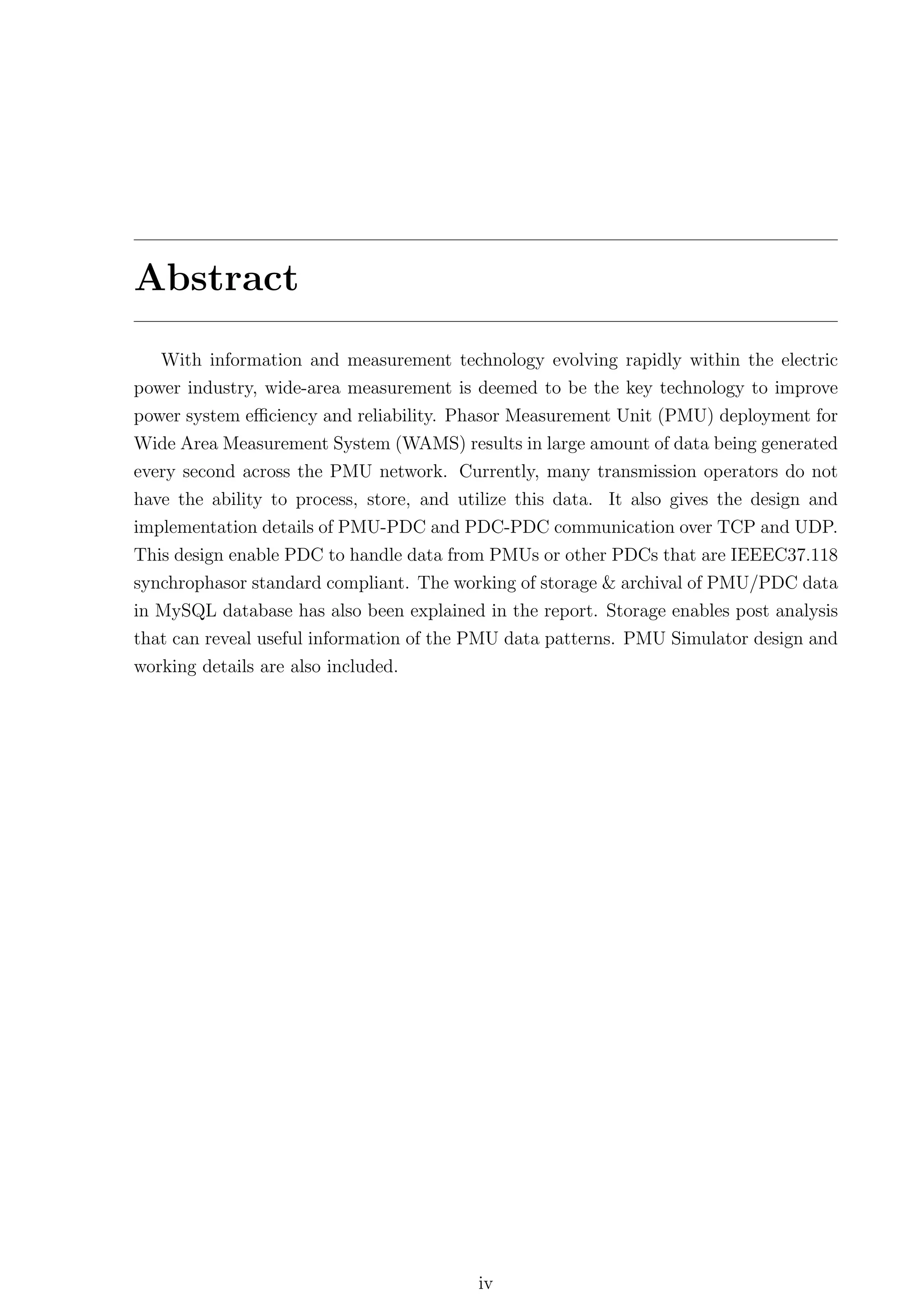 Abstract
   With information and measurement technology evolving rapidly within the electric
power industry, wide-area measurement is deemed to be the key technology to improve
power system eﬃciency and reliability. Phasor Measurement Unit (PMU) deployment for
Wide Area Measurement System (WAMS) results in large amount of data being generated
every second across the PMU network. Currently, many transmission operators do not
have the ability to process, store, and utilize this data. It also gives the design and
implementation details of PMU-PDC and PDC-PDC communication over TCP and UDP.
This design enable PDC to handle data from PMUs or other PDCs that are IEEEC37.118
synchrophasor standard compliant. The working of storage & archival of PMU/PDC data
in MySQL database has also been explained in the report. Storage enables post analysis
that can reveal useful information of the PMU data patterns. PMU Simulator design and
working details are also included.




                                          iv
 