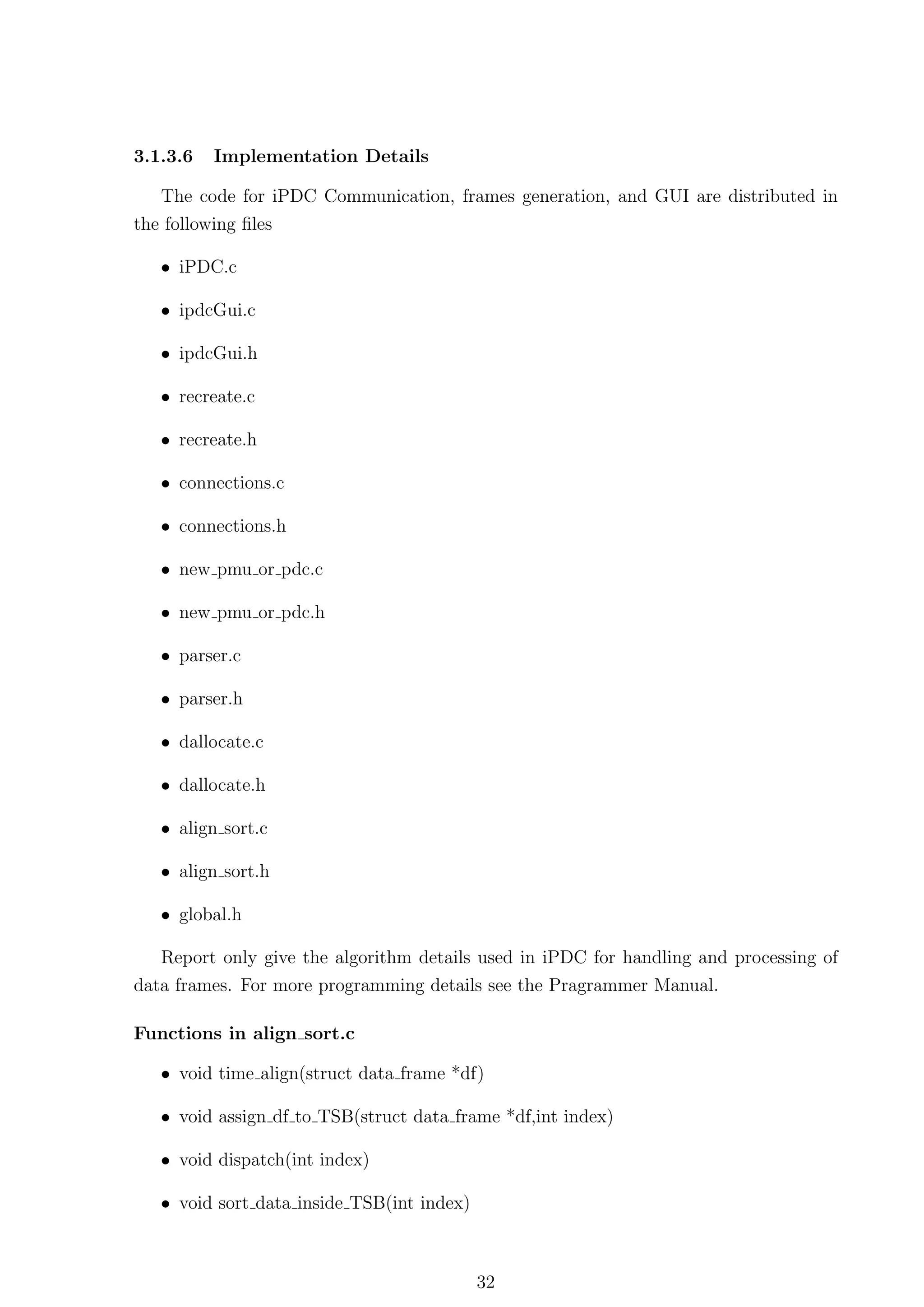 3.1.3.6   Implementation Details

   The code for iPDC Communication, frames generation, and GUI are distributed in
the following ﬁles

   • iPDC.c

   • ipdcGui.c

   • ipdcGui.h

   • recreate.c

   • recreate.h

   • connections.c

   • connections.h

   • new pmu or pdc.c

   • new pmu or pdc.h

   • parser.c

   • parser.h

   • dallocate.c

   • dallocate.h

   • align sort.c

   • align sort.h

   • global.h

   Report only give the algorithm details used in iPDC for handling and processing of
data frames. For more programming details see the Pragrammer Manual.

Functions in align sort.c

   • void time align(struct data frame *df)

   • void assign df to TSB(struct data frame *df,int index)

   • void dispatch(int index)

   • void sort data inside TSB(int index)



                                            32
 