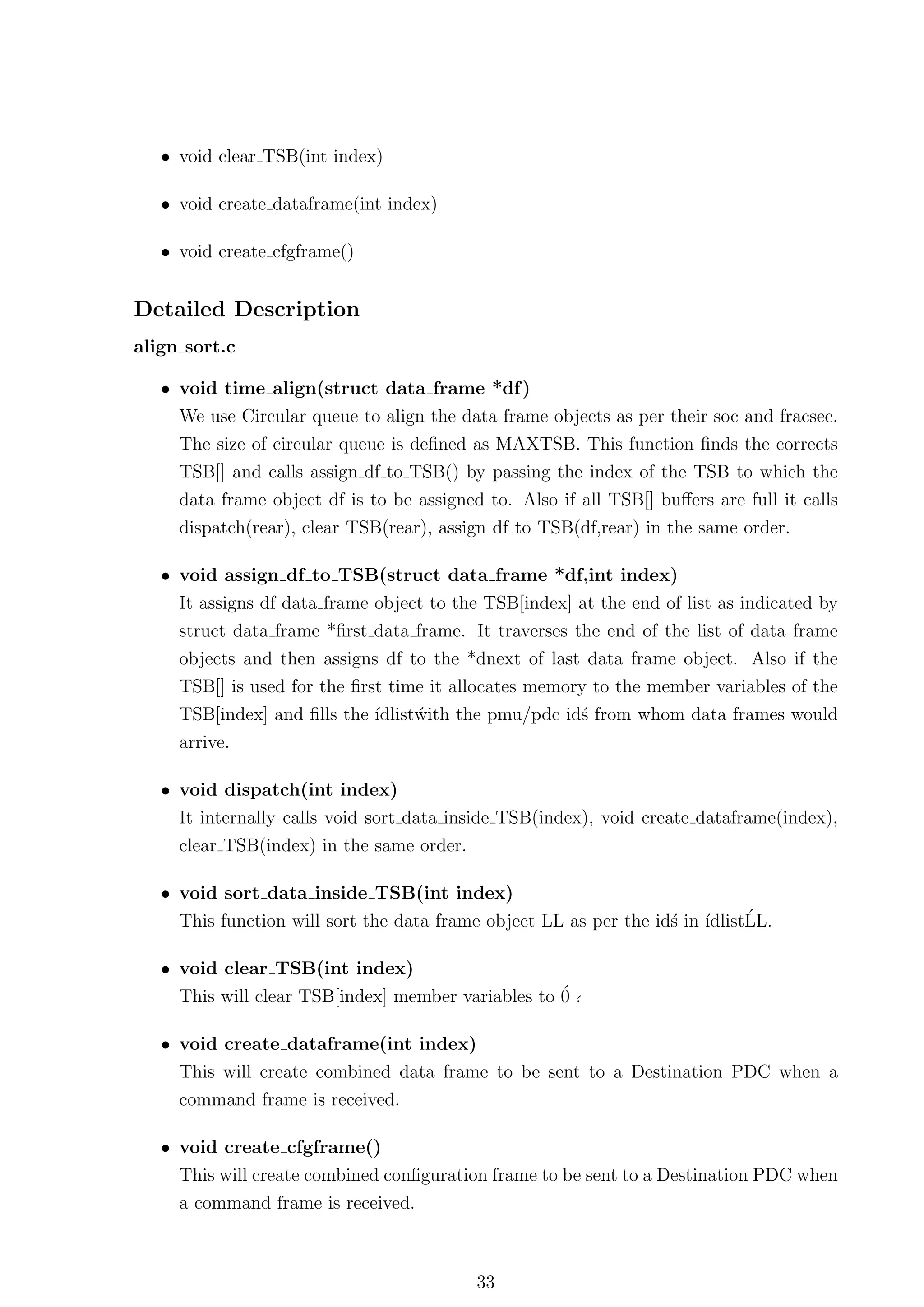 • void clear TSB(int index)

   • void create dataframe(int index)

   • void create cfgframe()


Detailed Description
align sort.c

   • void time align(struct data frame *df )
     We use Circular queue to align the data frame objects as per their soc and fracsec.
     The size of circular queue is deﬁned as MAXTSB. This function ﬁnds the corrects
     TSB[] and calls assign df to TSB() by passing the index of the TSB to which the
     data frame object df is to be assigned to. Also if all TSB[] buﬀers are full it calls
     dispatch(rear), clear TSB(rear), assign df to TSB(df,rear) in the same order.

   • void assign df to TSB(struct data frame *df,int index)
     It assigns df data frame object to the TSB[index] at the end of list as indicated by
     struct data frame *ﬁrst data frame. It traverses the end of the list of data frame
     objects and then assigns df to the *dnext of last data frame object. Also if the
     TSB[] is used for the ﬁrst time it allocates memory to the member variables of the
     TSB[index] and ﬁlls the ´ıdlistwith the pmu/pdc id´ from whom data frames would
                                    ´                  s
     arrive.

   • void dispatch(int index)
     It internally calls void sort data inside TSB(index), void create dataframe(index),
     clear TSB(index) in the same order.

   • void sort data inside TSB(int index)
     This function will sort the data frame object LL as per the id´ in ´  ´
                                                                   s ıdlistLL.

   • void clear TSB(int index)
     This will clear TSB[index] member variables to ´ ´
                                                    0.

   • void create dataframe(int index)
     This will create combined data frame to be sent to a Destination PDC when a
     command frame is received.

   • void create cfgframe()
     This will create combined conﬁguration frame to be sent to a Destination PDC when
     a command frame is received.



                                           33
 