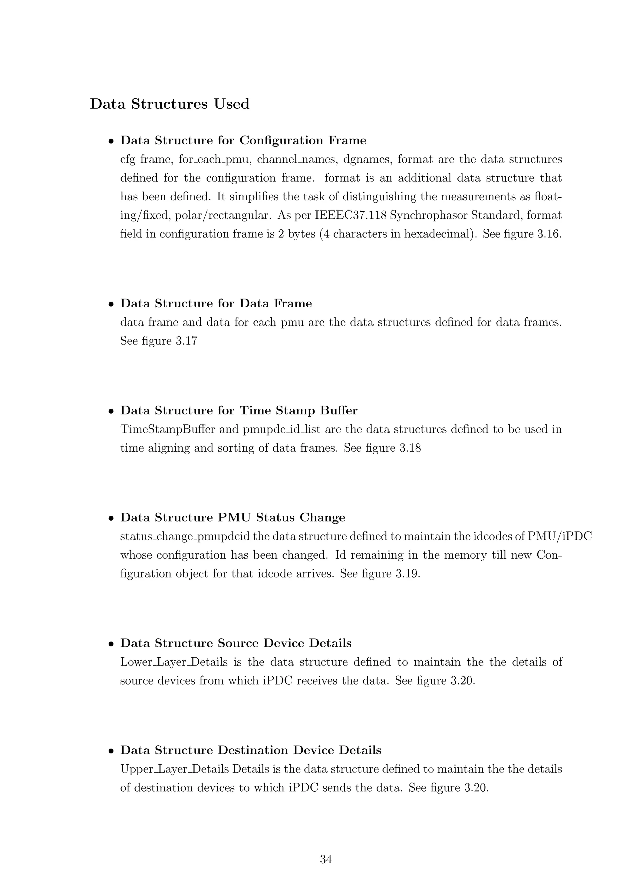 Data Structures Used

  • Data Structure for Conﬁguration Frame
    cfg frame, for each pmu, channel names, dgnames, format are the data structures
    deﬁned for the conﬁguration frame. format is an additional data structure that
    has been deﬁned. It simpliﬁes the task of distinguishing the measurements as ﬂoat-
    ing/ﬁxed, polar/rectangular. As per IEEEC37.118 Synchrophasor Standard, format
    ﬁeld in conﬁguration frame is 2 bytes (4 characters in hexadecimal). See ﬁgure 3.16.




  • Data Structure for Data Frame
    data frame and data for each pmu are the data structures deﬁned for data frames.
    See ﬁgure 3.17




  • Data Structure for Time Stamp Buﬀer
    TimeStampBuﬀer and pmupdc id list are the data structures deﬁned to be used in
    time aligning and sorting of data frames. See ﬁgure 3.18




  • Data Structure PMU Status Change
    status change pmupdcid the data structure deﬁned to maintain the idcodes of PMU/iPDC
    whose conﬁguration has been changed. Id remaining in the memory till new Con-
    ﬁguration object for that idcode arrives. See ﬁgure 3.19.




  • Data Structure Source Device Details
    Lower Layer Details is the data structure deﬁned to maintain the the details of
    source devices from which iPDC receives the data. See ﬁgure 3.20.




  • Data Structure Destination Device Details
    Upper Layer Details Details is the data structure deﬁned to maintain the the details
    of destination devices to which iPDC sends the data. See ﬁgure 3.20.




                                         34
 