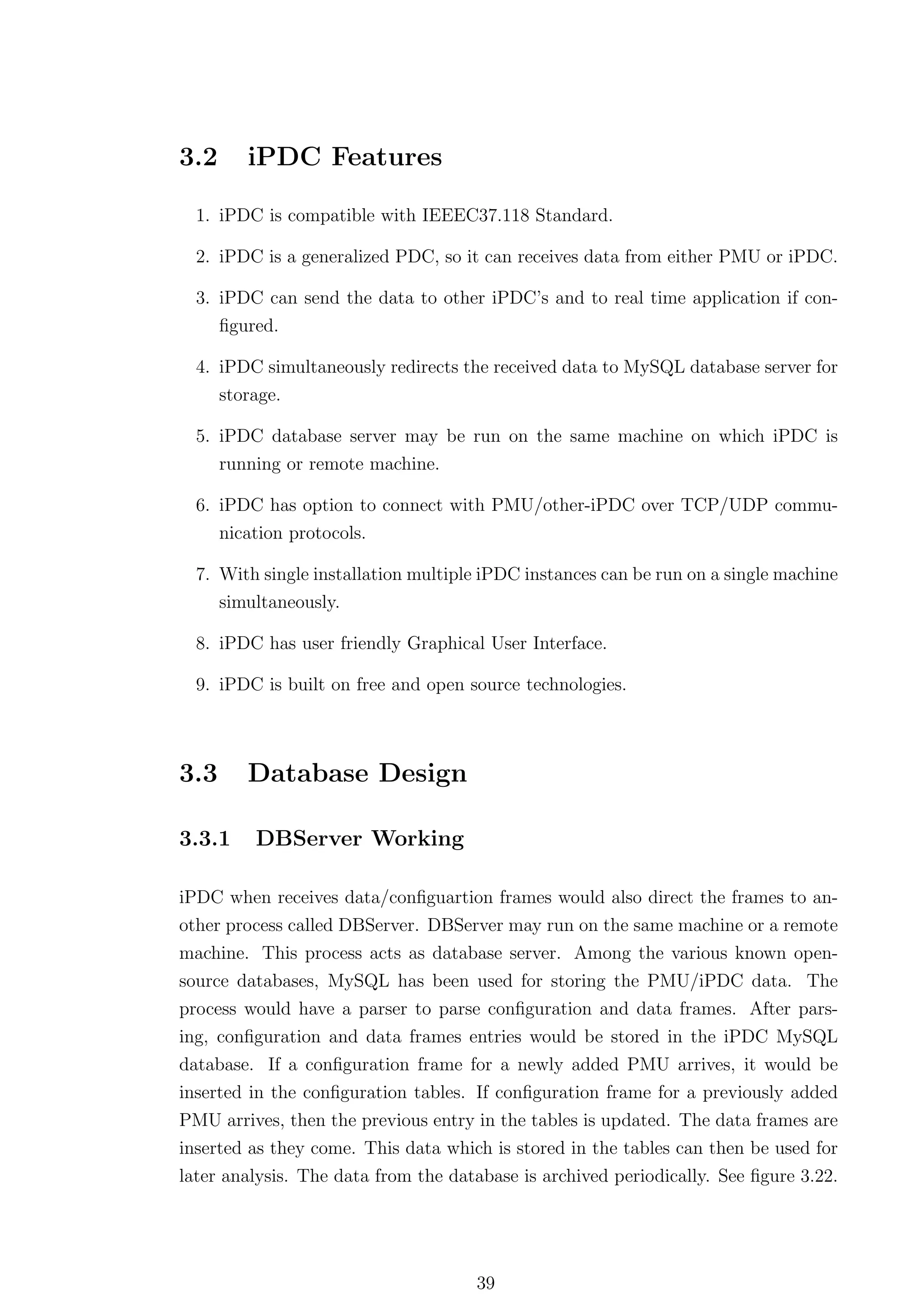 3.2      iPDC Features

  1. iPDC is compatible with IEEEC37.118 Standard.

  2. iPDC is a generalized PDC, so it can receives data from either PMU or iPDC.

  3. iPDC can send the data to other iPDC’s and to real time application if con-
     ﬁgured.

  4. iPDC simultaneously redirects the received data to MySQL database server for
     storage.

  5. iPDC database server may be run on the same machine on which iPDC is
      running or remote machine.

  6. iPDC has option to connect with PMU/other-iPDC over TCP/UDP commu-
     nication protocols.

  7. With single installation multiple iPDC instances can be run on a single machine
     simultaneously.

  8. iPDC has user friendly Graphical User Interface.

  9. iPDC is built on free and open source technologies.



3.3      Database Design

3.3.1     DBServer Working

iPDC when receives data/conﬁguartion frames would also direct the frames to an-
other process called DBServer. DBServer may run on the same machine or a remote
machine. This process acts as database server. Among the various known open-
source databases, MySQL has been used for storing the PMU/iPDC data. The
process would have a parser to parse conﬁguration and data frames. After pars-
ing, conﬁguration and data frames entries would be stored in the iPDC MySQL
database. If a conﬁguration frame for a newly added PMU arrives, it would be
inserted in the conﬁguration tables. If conﬁguration frame for a previously added
PMU arrives, then the previous entry in the tables is updated. The data frames are
inserted as they come. This data which is stored in the tables can then be used for
later analysis. The data from the database is archived periodically. See ﬁgure 3.22.




                                     39
 