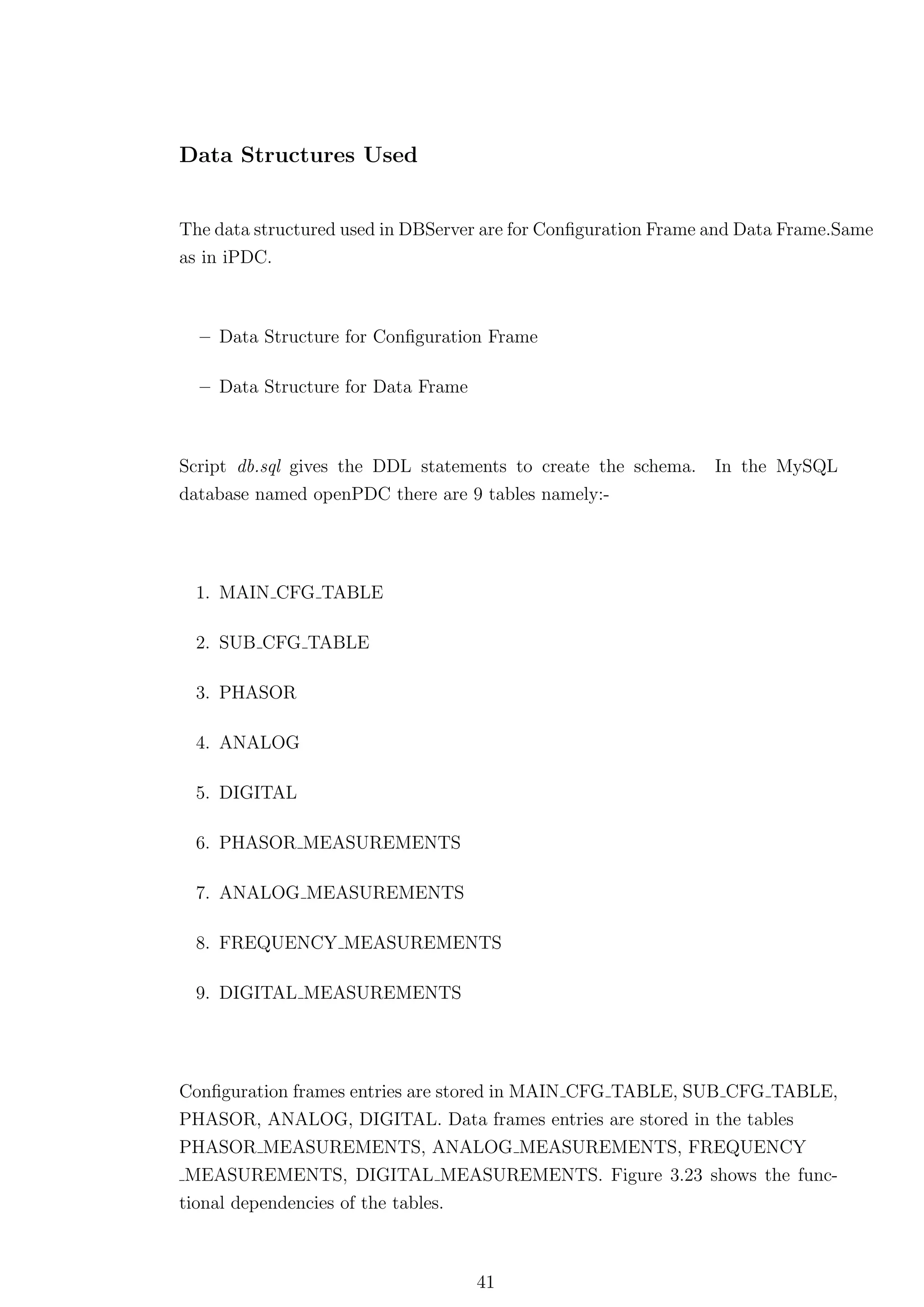 Data Structures Used


The data structured used in DBServer are for Conﬁguration Frame and Data Frame.Same
as in iPDC.



  – Data Structure for Conﬁguration Frame

  – Data Structure for Data Frame



Script db.sql gives the DDL statements to create the schema.    In the MySQL
database named openPDC there are 9 tables namely:-




  1. MAIN CFG TABLE

  2. SUB CFG TABLE

  3. PHASOR

  4. ANALOG

  5. DIGITAL

  6. PHASOR MEASUREMENTS

  7. ANALOG MEASUREMENTS

  8. FREQUENCY MEASUREMENTS

  9. DIGITAL MEASUREMENTS




Conﬁguration frames entries are stored in MAIN CFG TABLE, SUB CFG TABLE,
PHASOR, ANALOG, DIGITAL. Data frames entries are stored in the tables
PHASOR MEASUREMENTS, ANALOG MEASUREMENTS, FREQUENCY
 MEASUREMENTS, DIGITAL MEASUREMENTS. Figure 3.23 shows the func-
tional dependencies of the tables.



                                    41
 