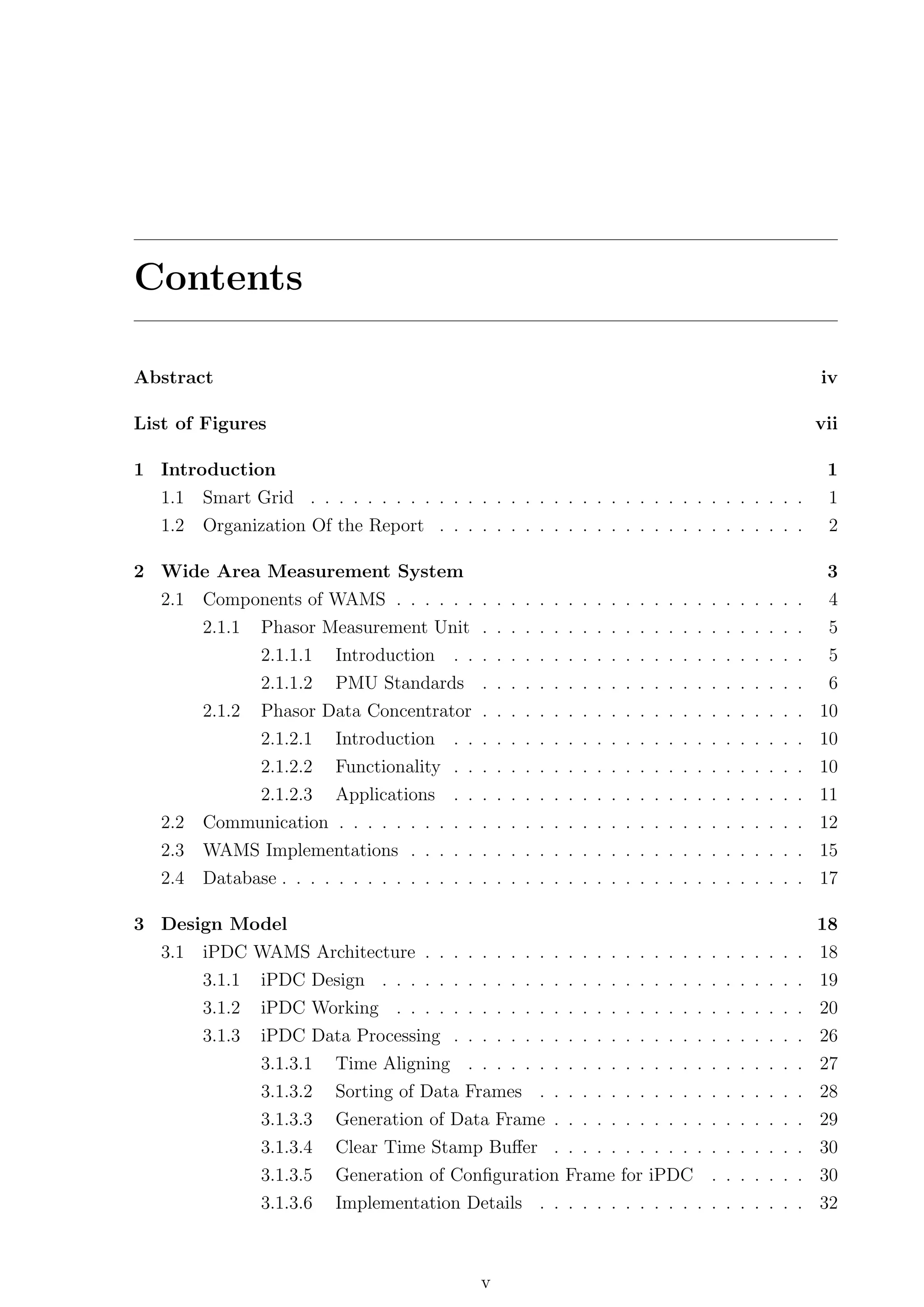 Contents

Abstract                                                                                      iv

List of Figures                                                                               vii

1 Introduction                                                                                 1
   1.1   Smart Grid . . . . . . . . . . . . . . . . . . . . . . . . . . . . . . . . . . .      1
   1.2   Organization Of the Report . . . . . . . . . . . . . . . . . . . . . . . . . .        2

2 Wide Area Measurement System                                                                 3
   2.1   Components of WAMS . . . . . . . . . . . . . . . . . . . . . . . . . . . . .          4
         2.1.1   Phasor Measurement Unit . . . . . . . . . . . . . . . . . . . . . . .         5
                 2.1.1.1   Introduction   . . . . . . . . . . . . . . . . . . . . . . . . .    5
                 2.1.1.2   PMU Standards . . . . . . . . . . . . . . . . . . . . . . .         6
         2.1.2   Phasor Data Concentrator . . . . . . . . . . . . . . . . . . . . . . . 10
                 2.1.2.1   Introduction   . . . . . . . . . . . . . . . . . . . . . . . . . 10
                 2.1.2.2   Functionality . . . . . . . . . . . . . . . . . . . . . . . . . 10
                 2.1.2.3   Applications   . . . . . . . . . . . . . . . . . . . . . . . . . 11
   2.2   Communication . . . . . . . . . . . . . . . . . . . . . . . . . . . . . . . . . 12
   2.3   WAMS Implementations . . . . . . . . . . . . . . . . . . . . . . . . . . . . 15
   2.4   Database . . . . . . . . . . . . . . . . . . . . . . . . . . . . . . . . . . . . . 17

3 Design Model                                                                                18
   3.1   iPDC WAMS Architecture . . . . . . . . . . . . . . . . . . . . . . . . . . . 18
         3.1.1   iPDC Design . . . . . . . . . . . . . . . . . . . . . . . . . . . . . . 19
         3.1.2   iPDC Working . . . . . . . . . . . . . . . . . . . . . . . . . . . . . 20
         3.1.3   iPDC Data Processing . . . . . . . . . . . . . . . . . . . . . . . . . 26
                 3.1.3.1   Time Aligning . . . . . . . . . . . . . . . . . . . . . . . . 27
                 3.1.3.2   Sorting of Data Frames . . . . . . . . . . . . . . . . . . . 28
                 3.1.3.3   Generation of Data Frame . . . . . . . . . . . . . . . . . . 29
                 3.1.3.4   Clear Time Stamp Buﬀer . . . . . . . . . . . . . . . . . . 30
                 3.1.3.5   Generation of Conﬁguration Frame for iPDC . . . . . . . 30
                 3.1.3.6   Implementation Details . . . . . . . . . . . . . . . . . . . 32



                                              v
 