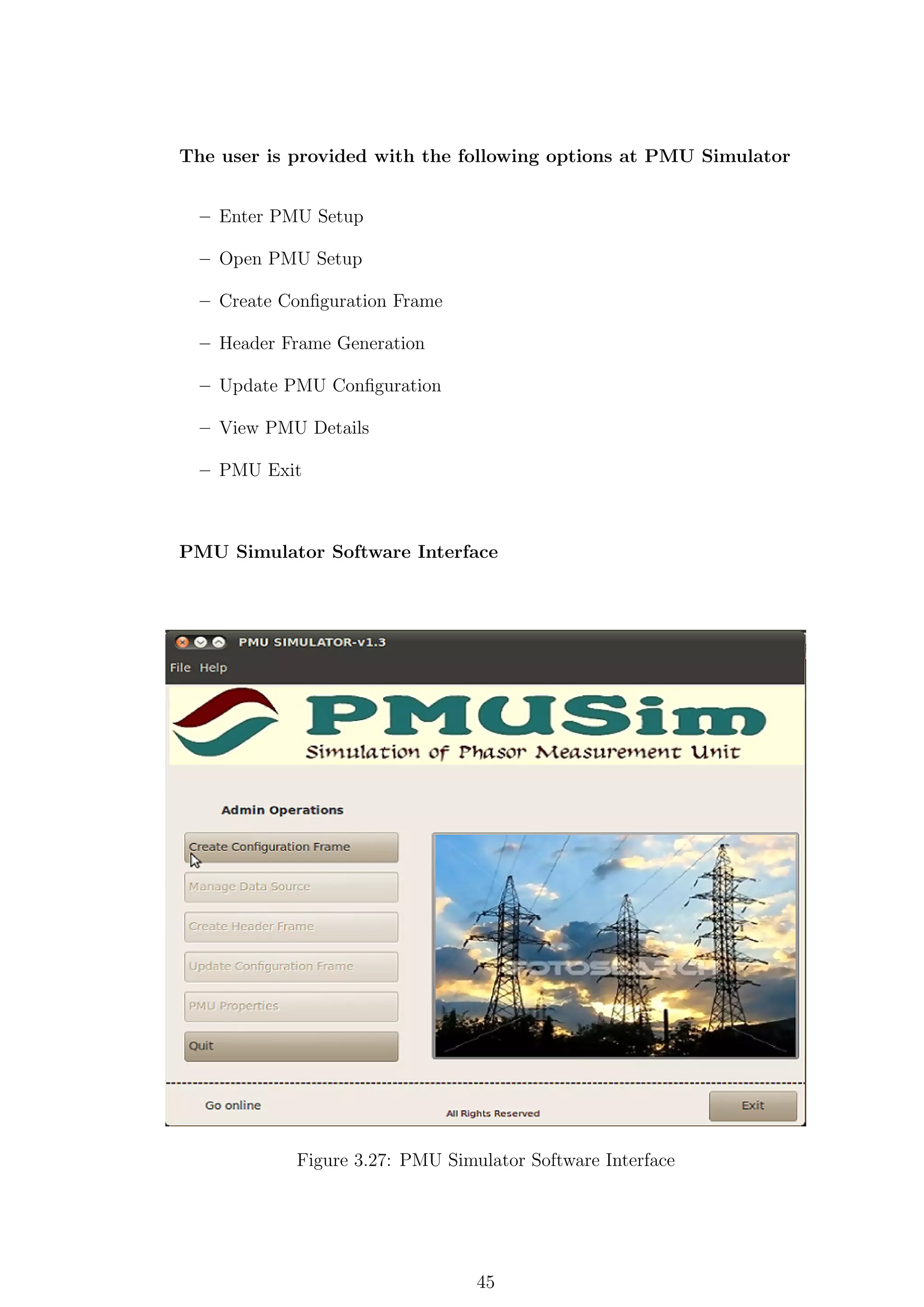 The user is provided with the following options at PMU Simulator


  – Enter PMU Setup

  – Open PMU Setup

  – Create Conﬁguration Frame

  – Header Frame Generation

  – Update PMU Conﬁguration

  – View PMU Details

  – PMU Exit



PMU Simulator Software Interface




            Figure 3.27: PMU Simulator Software Interface




                                 45
 