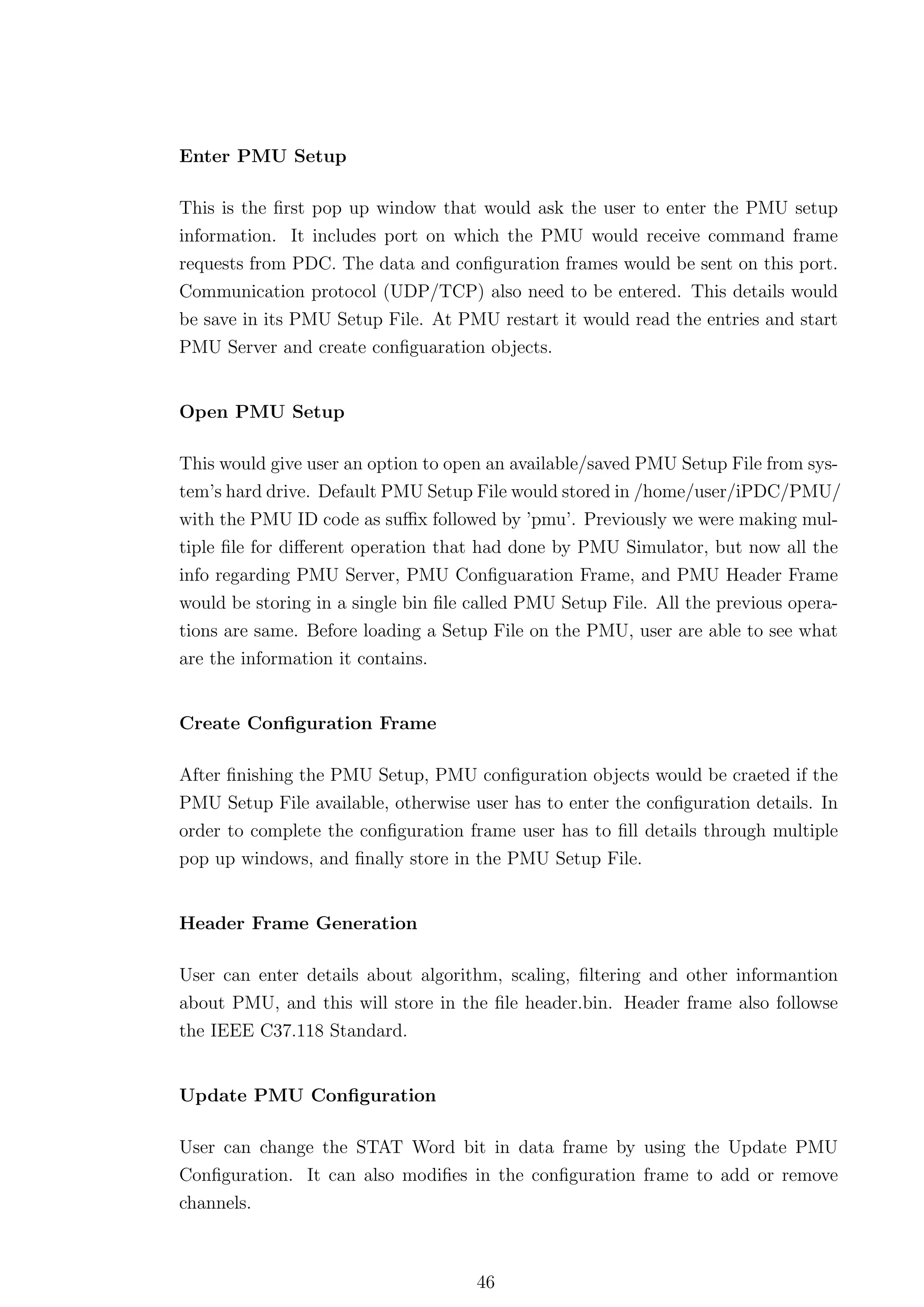 Enter PMU Setup

This is the ﬁrst pop up window that would ask the user to enter the PMU setup
information. It includes port on which the PMU would receive command frame
requests from PDC. The data and conﬁguration frames would be sent on this port.
Communication protocol (UDP/TCP) also need to be entered. This details would
be save in its PMU Setup File. At PMU restart it would read the entries and start
PMU Server and create conﬁguaration objects.


Open PMU Setup

This would give user an option to open an available/saved PMU Setup File from sys-
tem’s hard drive. Default PMU Setup File would stored in /home/user/iPDC/PMU/
with the PMU ID code as suﬃx followed by ’pmu’. Previously we were making mul-
tiple ﬁle for diﬀerent operation that had done by PMU Simulator, but now all the
info regarding PMU Server, PMU Conﬁguaration Frame, and PMU Header Frame
would be storing in a single bin ﬁle called PMU Setup File. All the previous opera-
tions are same. Before loading a Setup File on the PMU, user are able to see what
are the information it contains.


Create Conﬁguration Frame

After ﬁnishing the PMU Setup, PMU conﬁguration objects would be craeted if the
PMU Setup File available, otherwise user has to enter the conﬁguration details. In
order to complete the conﬁguration frame user has to ﬁll details through multiple
pop up windows, and ﬁnally store in the PMU Setup File.


Header Frame Generation

User can enter details about algorithm, scaling, ﬁltering and other informantion
about PMU, and this will store in the ﬁle header.bin. Header frame also followse
the IEEE C37.118 Standard.


Update PMU Conﬁguration

User can change the STAT Word bit in data frame by using the Update PMU
Conﬁguration. It can also modiﬁes in the conﬁguration frame to add or remove
channels.



                                     46
 