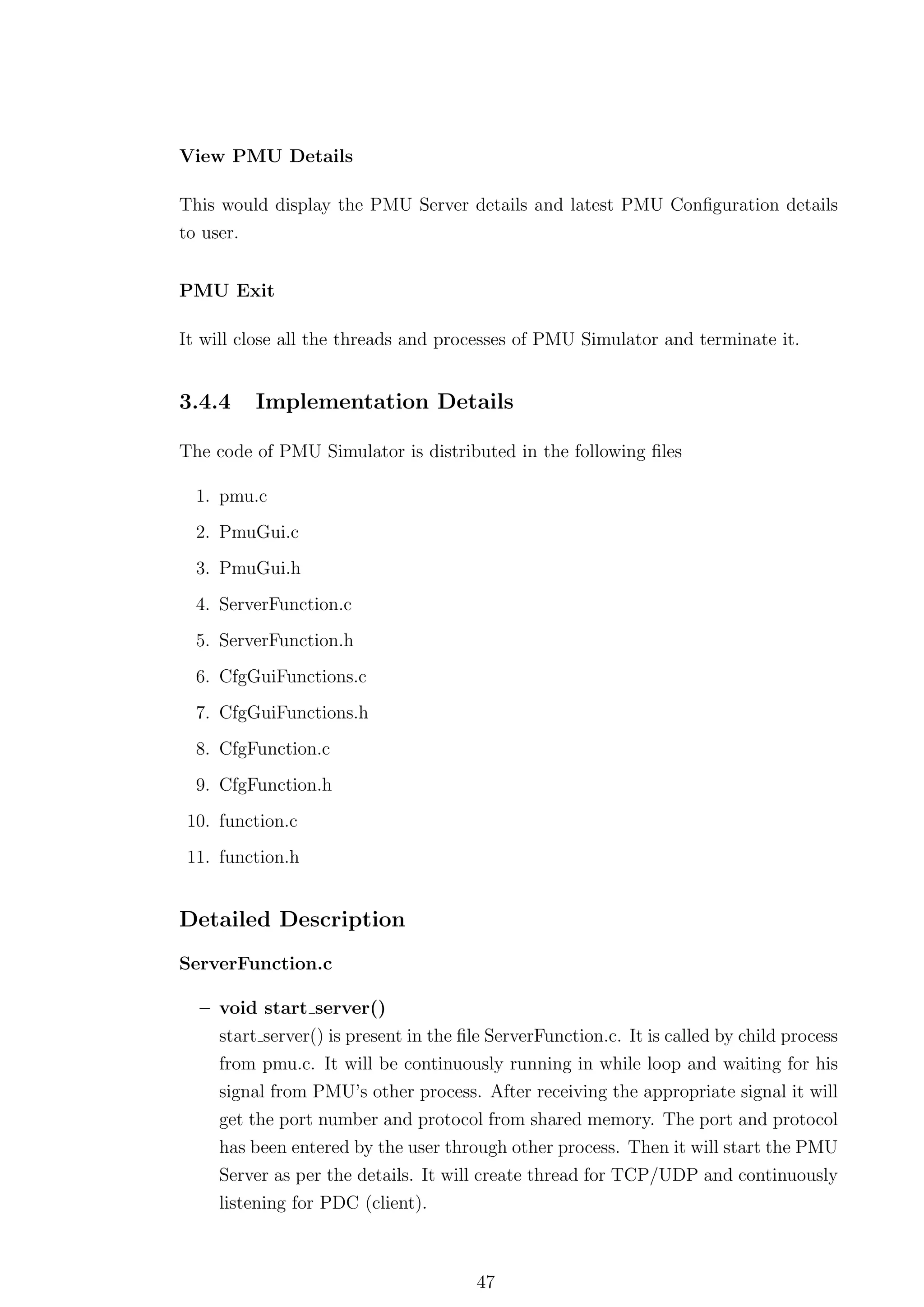 View PMU Details

This would display the PMU Server details and latest PMU Conﬁguration details
to user.


PMU Exit

It will close all the threads and processes of PMU Simulator and terminate it.


3.4.4    Implementation Details

The code of PMU Simulator is distributed in the following ﬁles

  1. pmu.c
  2. PmuGui.c
  3. PmuGui.h
  4. ServerFunction.c
  5. ServerFunction.h
  6. CfgGuiFunctions.c
  7. CfgGuiFunctions.h
  8. CfgFunction.c
  9. CfgFunction.h
10. function.c
11. function.h


Detailed Description
ServerFunction.c

  – void start server()
     start server() is present in the ﬁle ServerFunction.c. It is called by child process
     from pmu.c. It will be continuously running in while loop and waiting for his
     signal from PMU’s other process. After receiving the appropriate signal it will
     get the port number and protocol from shared memory. The port and protocol
     has been entered by the user through other process. Then it will start the PMU
     Server as per the details. It will create thread for TCP/UDP and continuously
     listening for PDC (client).



                                       47
 