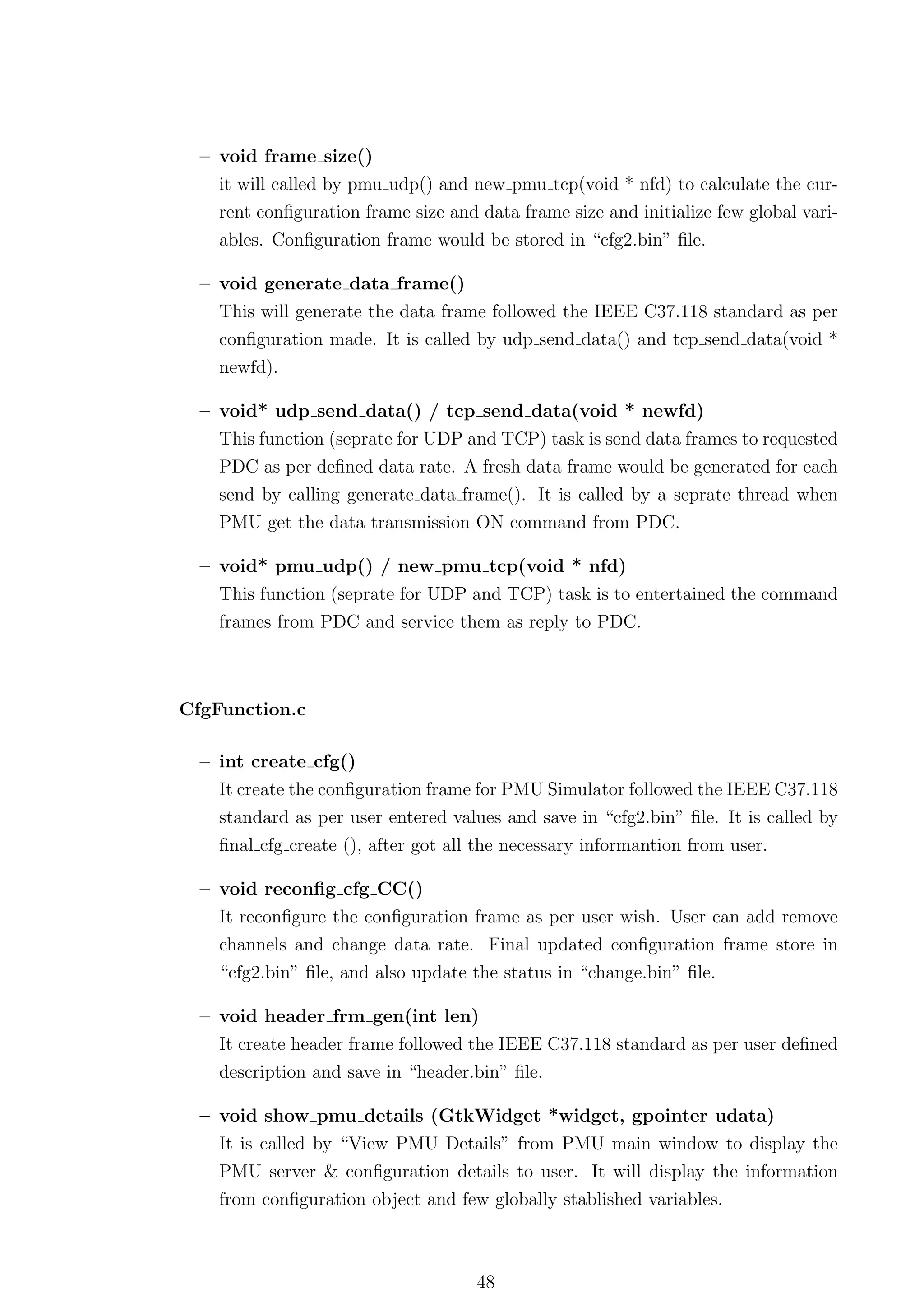 – void frame size()
    it will called by pmu udp() and new pmu tcp(void * nfd) to calculate the cur-
    rent conﬁguration frame size and data frame size and initialize few global vari-
    ables. Conﬁguration frame would be stored in “cfg2.bin” ﬁle.

  – void generate data frame()
    This will generate the data frame followed the IEEE C37.118 standard as per
    conﬁguration made. It is called by udp send data() and tcp send data(void *
    newfd).

  – void* udp send data() / tcp send data(void * newfd)
    This function (seprate for UDP and TCP) task is send data frames to requested
    PDC as per deﬁned data rate. A fresh data frame would be generated for each
    send by calling generate data frame(). It is called by a seprate thread when
    PMU get the data transmission ON command from PDC.

  – void* pmu udp() / new pmu tcp(void * nfd)
    This function (seprate for UDP and TCP) task is to entertained the command
    frames from PDC and service them as reply to PDC.



CfgFunction.c

  – int create cfg()
    It create the conﬁguration frame for PMU Simulator followed the IEEE C37.118
    standard as per user entered values and save in “cfg2.bin” ﬁle. It is called by
    ﬁnal cfg create (), after got all the necessary informantion from user.

  – void reconﬁg cfg CC()
    It reconﬁgure the conﬁguration frame as per user wish. User can add remove
    channels and change data rate. Final updated conﬁguration frame store in
    “cfg2.bin” ﬁle, and also update the status in “change.bin” ﬁle.

  – void header frm gen(int len)
    It create header frame followed the IEEE C37.118 standard as per user deﬁned
    description and save in “header.bin” ﬁle.

  – void show pmu details (GtkWidget *widget, gpointer udata)
    It is called by “View PMU Details” from PMU main window to display the
    PMU server & conﬁguration details to user. It will display the information
    from conﬁguration object and few globally stablished variables.



                                     48
 
