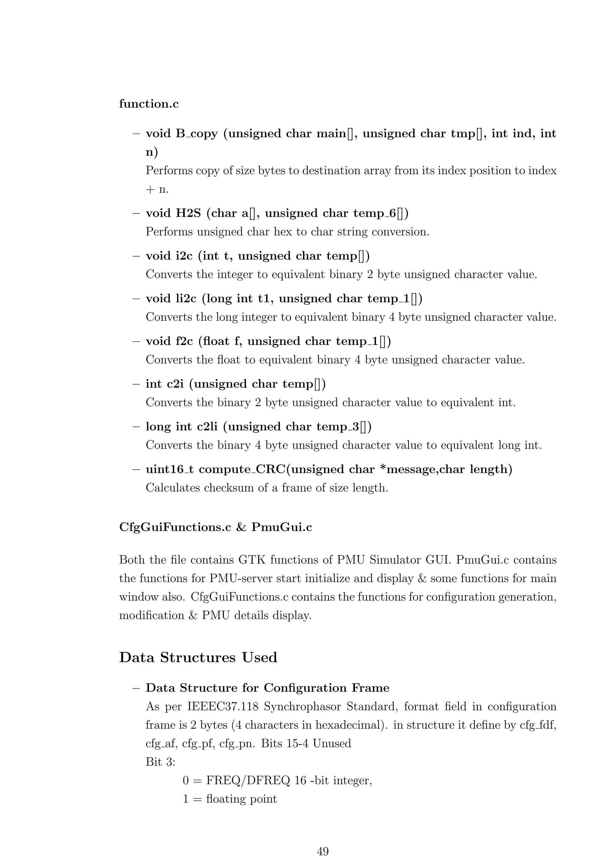 function.c

  – void B copy (unsigned char main[], unsigned char tmp[], int ind, int
    n)
     Performs copy of size bytes to destination array from its index position to index
     + n.
  – void H2S (char a[], unsigned char temp 6[])
    Performs unsigned char hex to char string conversion.
  – void i2c (int t, unsigned char temp[])
     Converts the integer to equivalent binary 2 byte unsigned character value.
  – void li2c (long int t1, unsigned char temp 1[])
     Converts the long integer to equivalent binary 4 byte unsigned character value.
  – void f2c (ﬂoat f, unsigned char temp 1[])
    Converts the ﬂoat to equivalent binary 4 byte unsigned character value.
  – int c2i (unsigned char temp[])
    Converts the binary 2 byte unsigned character value to equivalent int.
  – long int c2li (unsigned char temp 3[])
    Converts the binary 4 byte unsigned character value to equivalent long int.
  – uint16 t compute CRC(unsigned char *message,char length)
    Calculates checksum of a frame of size length.


CfgGuiFunctions.c & PmuGui.c

Both the ﬁle contains GTK functions of PMU Simulator GUI. PmuGui.c contains
the functions for PMU-server start initialize and display & some functions for main
window also. CfgGuiFunctions.c contains the functions for conﬁguration generation,
modiﬁcation & PMU details display.


Data Structures Used

  – Data Structure for Conﬁguration Frame
    As per IEEEC37.118 Synchrophasor Standard, format ﬁeld in conﬁguration
    frame is 2 bytes (4 characters in hexadecimal). in structure it deﬁne by cfg fdf,
    cfg af, cfg pf, cfg pn. Bits 15-4 Unused
     Bit 3:
              0 = FREQ/DFREQ 16 -bit integer,
              1 = ﬂoating point



                                      49
 