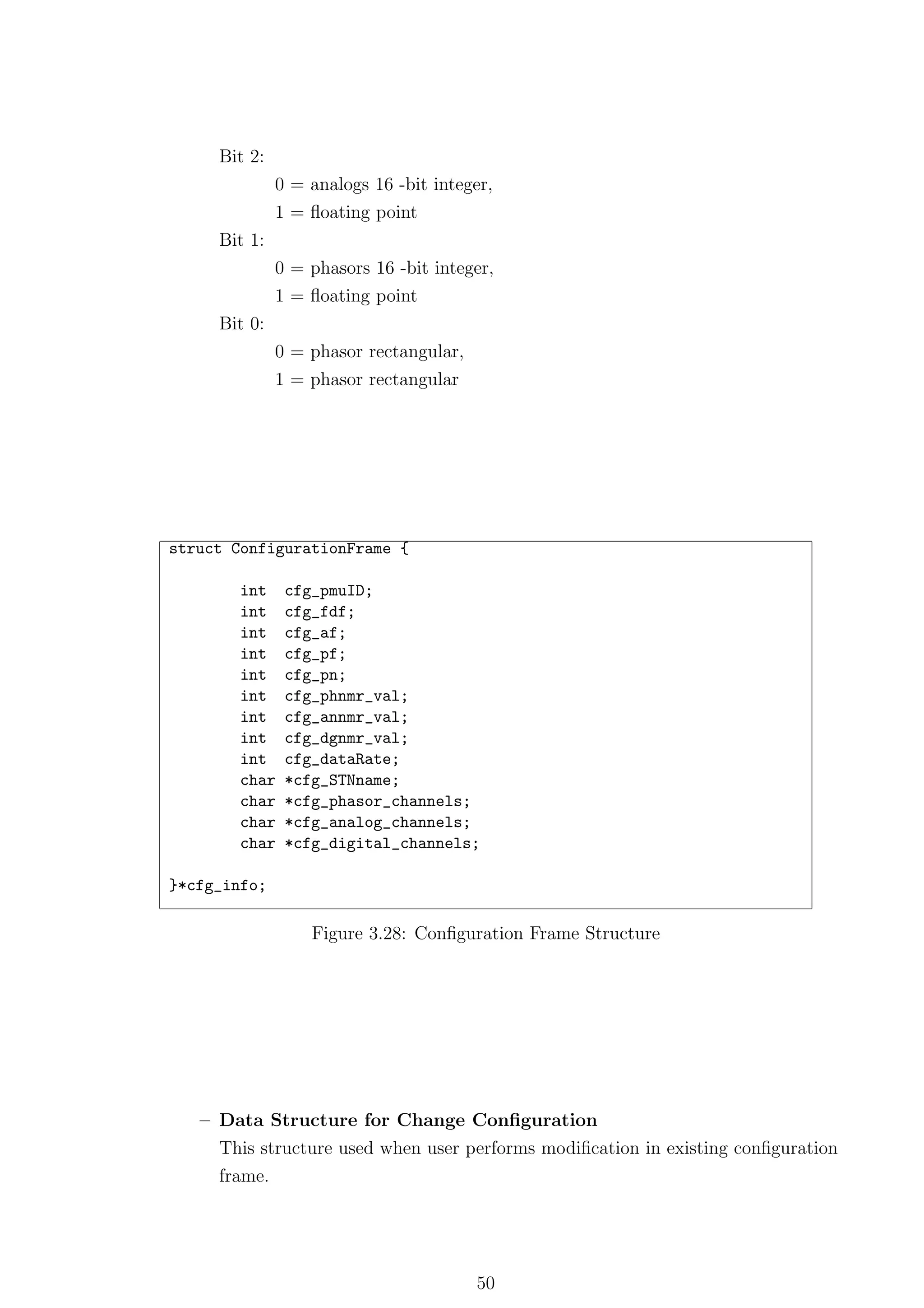 Bit 2:
              0 = analogs 16 -bit integer,
              1 = ﬂoating point
     Bit 1:
              0 = phasors 16 -bit integer,
              1 = ﬂoating point
     Bit 0:
              0 = phasor rectangular,
              1 = phasor rectangular




struct ConfigurationFrame {

        int    cfg_pmuID;
        int    cfg_fdf;
        int    cfg_af;
        int    cfg_pf;
        int    cfg_pn;
        int    cfg_phnmr_val;
        int    cfg_annmr_val;
        int    cfg_dgnmr_val;
        int    cfg_dataRate;
        char   *cfg_STNname;
        char   *cfg_phasor_channels;
        char   *cfg_analog_channels;
        char   *cfg_digital_channels;

}*cfg_info;

                  Figure 3.28: Conﬁguration Frame Structure




   – Data Structure for Change Conﬁguration
     This structure used when user performs modiﬁcation in existing conﬁguration
     frame.




                                        50
 