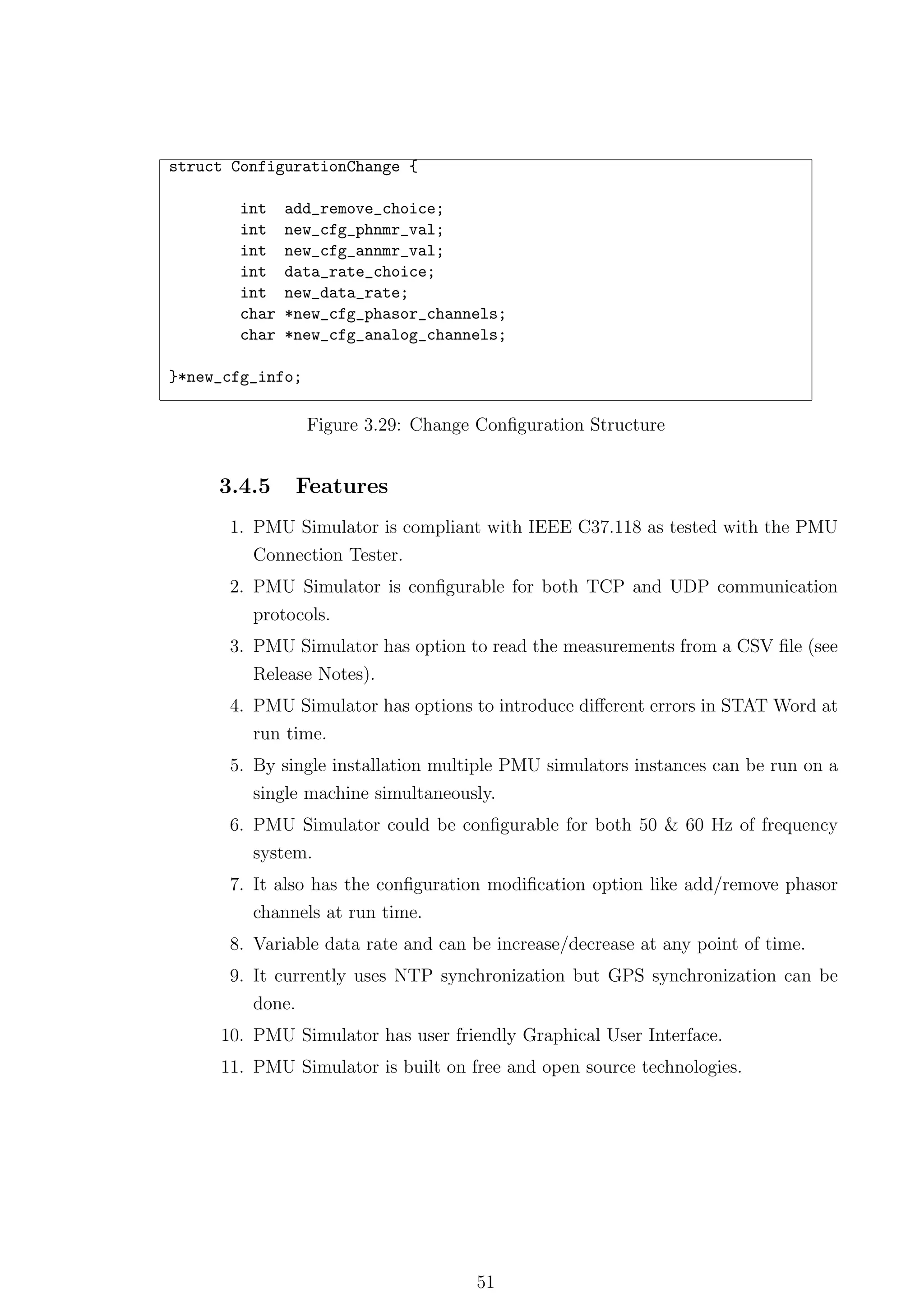 struct ConfigurationChange {

        int    add_remove_choice;
        int    new_cfg_phnmr_val;
        int    new_cfg_annmr_val;
        int    data_rate_choice;
        int    new_data_rate;
        char   *new_cfg_phasor_channels;
        char   *new_cfg_analog_channels;

}*new_cfg_info;

                  Figure 3.29: Change Conﬁguration Structure


     3.4.5       Features
      1. PMU Simulator is compliant with IEEE C37.118 as tested with the PMU
         Connection Tester.
      2. PMU Simulator is conﬁgurable for both TCP and UDP communication
         protocols.
      3. PMU Simulator has option to read the measurements from a CSV ﬁle (see
         Release Notes).
      4. PMU Simulator has options to introduce diﬀerent errors in STAT Word at
         run time.
      5. By single installation multiple PMU simulators instances can be run on a
         single machine simultaneously.
      6. PMU Simulator could be conﬁgurable for both 50 & 60 Hz of frequency
         system.
      7. It also has the conﬁguration modiﬁcation option like add/remove phasor
         channels at run time.
      8. Variable data rate and can be increase/decrease at any point of time.
      9. It currently uses NTP synchronization but GPS synchronization can be
         done.
     10. PMU Simulator has user friendly Graphical User Interface.
     11. PMU Simulator is built on free and open source technologies.




                                     51
 