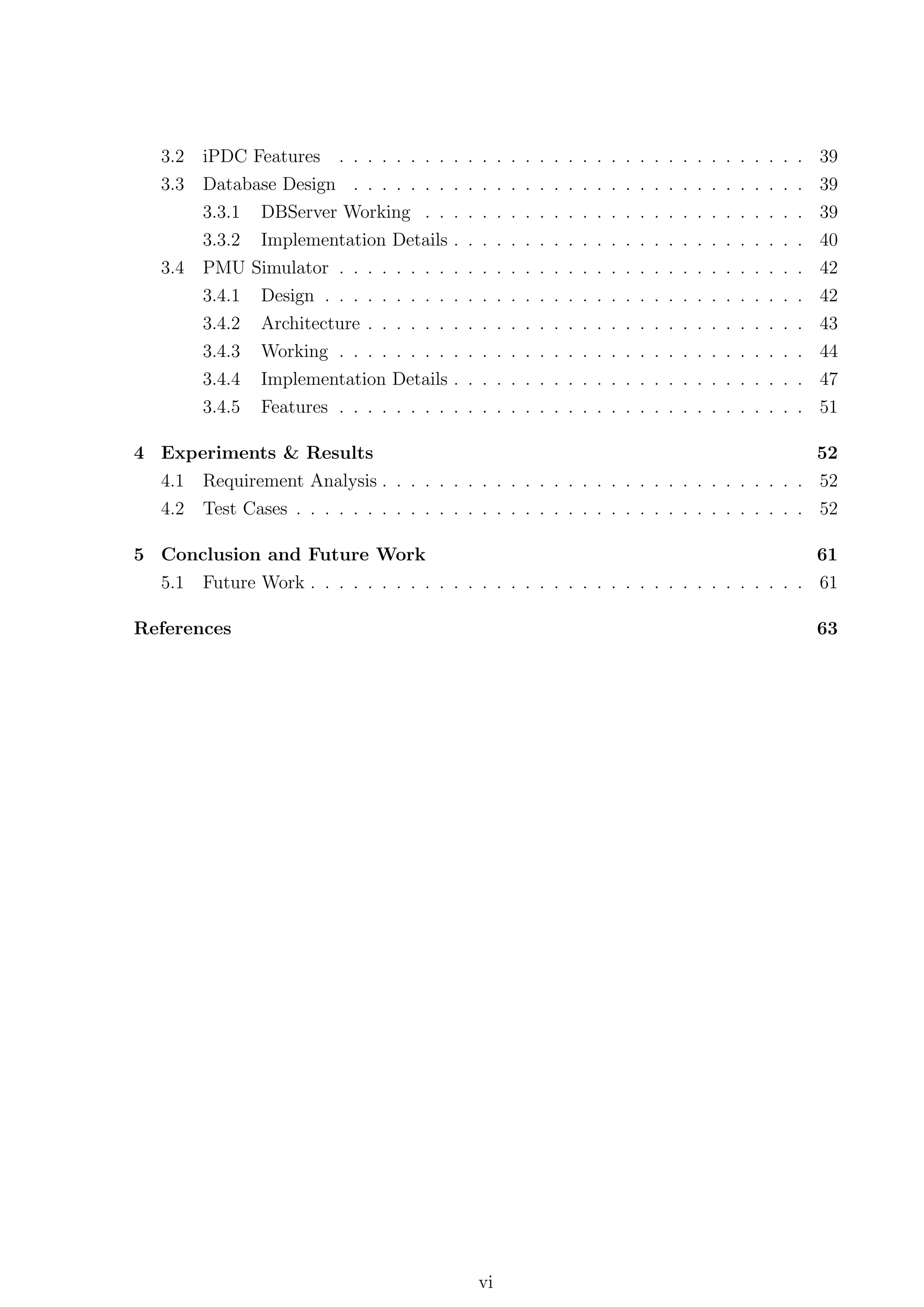 3.2   iPDC Features . . . . . . . .                   .   .   .    .   .   .   .   .   .   .   .   .   .   .   .   .   .   .   .   .   .   .   .   .   .   39
   3.3   Database Design . . . . . . .                   .   .   .    .   .   .   .   .   .   .   .   .   .   .   .   .   .   .   .   .   .   .   .   .   .   39
         3.3.1 DBServer Working . .                      .   .   .    .   .   .   .   .   .   .   .   .   .   .   .   .   .   .   .   .   .   .   .   .   .   39
         3.3.2 Implementation Details                    .   .   .    .   .   .   .   .   .   .   .   .   .   .   .   .   .   .   .   .   .   .   .   .   .   40
   3.4   PMU     Simulator . .   .   .   .   .   .   .   .   .   .    .   .   .   .   .   .   .   .   .   .   .   .   .   .   .   .   .   .   .   .   .   .   42
         3.4.1    Design . . .   .   .   .   .   .   .   .   .   .    .   .   .   .   .   .   .   .   .   .   .   .   .   .   .   .   .   .   .   .   .   .   42
         3.4.2    Architecture   .   .   .   .   .   .   .   .   .    .   .   .   .   .   .   .   .   .   .   .   .   .   .   .   .   .   .   .   .   .   .   43
         3.4.3    Working . .    .   .   .   .   .   .   .   .   .    .   .   .   .   .   .   .   .   .   .   .   .   .   .   .   .   .   .   .   .   .   .   44
         3.4.4    Implementation Details . . . . . . . . . . . . . . . . . . . . . . . . . 47
         3.4.5    Features . . . . . . . . . . . . . . . . . . . . . . . . . . . . . . . . . 51

4 Experiments & Results                                                                  52
  4.1 Requirement Analysis . . . . . . . . . . . . . . . . . . . . . . . . . . . . . . 52
  4.2 Test Cases . . . . . . . . . . . . . . . . . . . . . . . . . . . . . . . . . . . . 52

5 Conclusion and Future Work                                                                                                                                  61
   5.1   Future Work . . . . . . . . . . . . . . . . . . . . . . . . . . . . . . . . . . . 61

References                                                                                                                                                    63




                                                                 vi
 