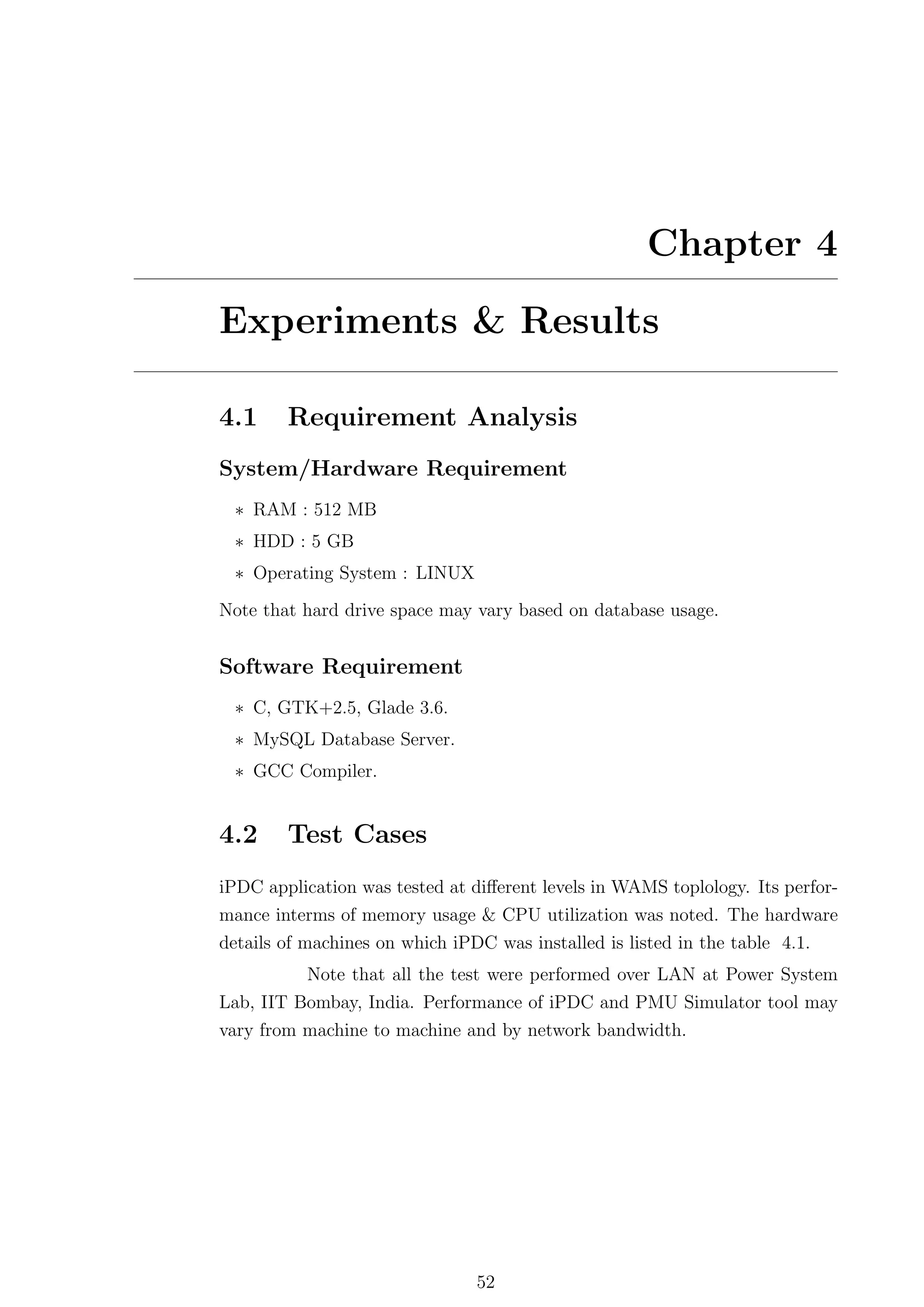Chapter 4

Experiments & Results

4.1     Requirement Analysis
System/Hardware Requirement
 ∗ RAM : 512 MB
 ∗ HDD : 5 GB
 ∗ Operating System : LINUX

Note that hard drive space may vary based on database usage.


Software Requirement
 ∗ C, GTK+2.5, Glade 3.6.
 ∗ MySQL Database Server.
 ∗ GCC Compiler.


4.2     Test Cases
iPDC application was tested at diﬀerent levels in WAMS toplology. Its perfor-
mance interms of memory usage & CPU utilization was noted. The hardware
details of machines on which iPDC was installed is listed in the table 4.1.
          Note that all the test were performed over LAN at Power System
Lab, IIT Bombay, India. Performance of iPDC and PMU Simulator tool may
vary from machine to machine and by network bandwidth.




                                52
 