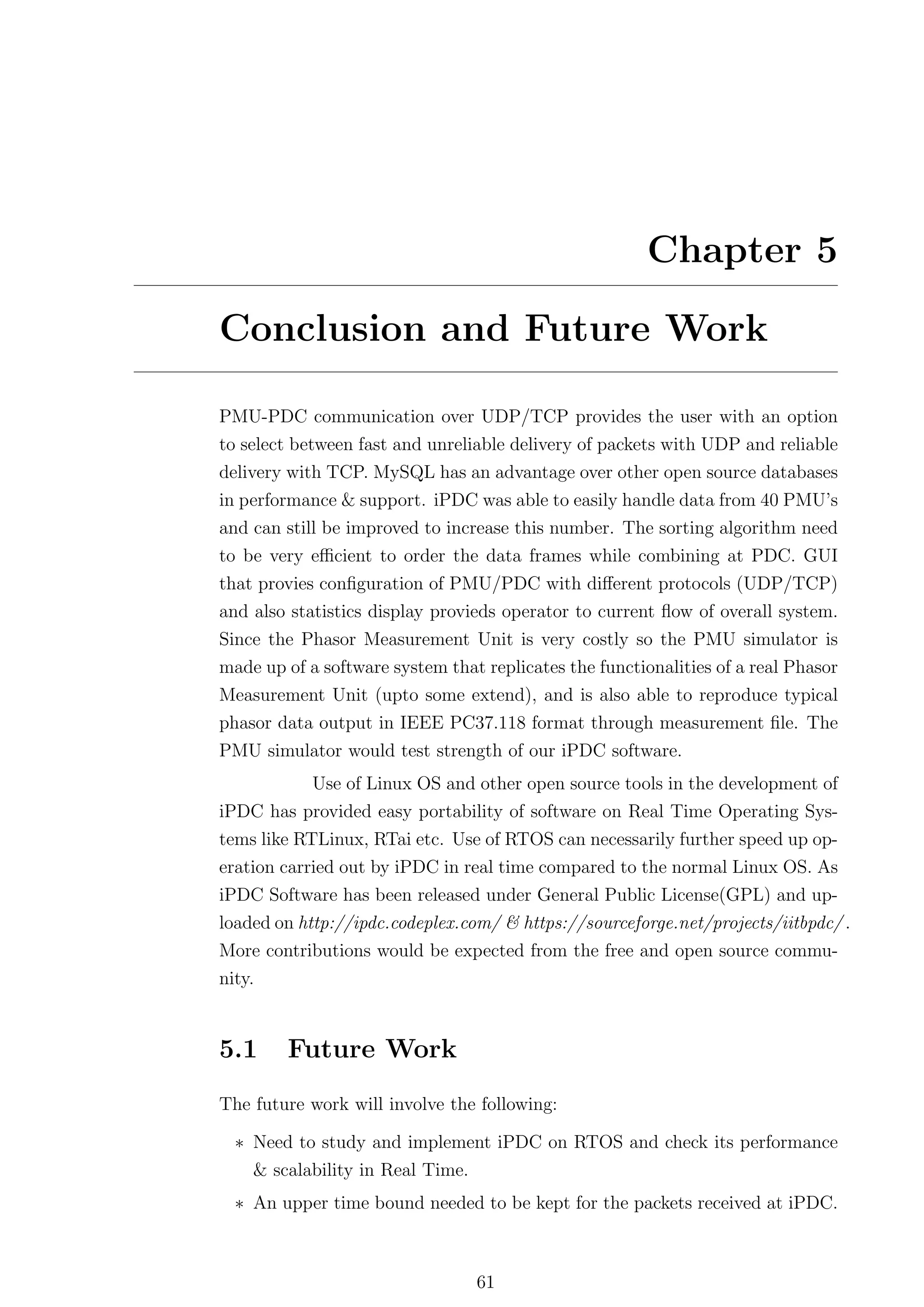 Chapter 5

Conclusion and Future Work

PMU-PDC communication over UDP/TCP provides the user with an option
to select between fast and unreliable delivery of packets with UDP and reliable
delivery with TCP. MySQL has an advantage over other open source databases
in performance & support. iPDC was able to easily handle data from 40 PMU’s
and can still be improved to increase this number. The sorting algorithm need
to be very eﬃcient to order the data frames while combining at PDC. GUI
that provies conﬁguration of PMU/PDC with diﬀerent protocols (UDP/TCP)
and also statistics display provieds operator to current ﬂow of overall system.
Since the Phasor Measurement Unit is very costly so the PMU simulator is
made up of a software system that replicates the functionalities of a real Phasor
Measurement Unit (upto some extend), and is also able to reproduce typical
phasor data output in IEEE PC37.118 format through measurement ﬁle. The
PMU simulator would test strength of our iPDC software.
            Use of Linux OS and other open source tools in the development of
iPDC has provided easy portability of software on Real Time Operating Sys-
tems like RTLinux, RTai etc. Use of RTOS can necessarily further speed up op-
eration carried out by iPDC in real time compared to the normal Linux OS. As
iPDC Software has been released under General Public License(GPL) and up-
loaded on http://ipdc.codeplex.com/ & https://sourceforge.net/projects/iitbpdc/ .
More contributions would be expected from the free and open source commu-
nity.


5.1     Future Work
The future work will involve the following:

  ∗ Need to study and implement iPDC on RTOS and check its performance
    & scalability in Real Time.
  ∗ An upper time bound needed to be kept for the packets received at iPDC.



                                 61
 