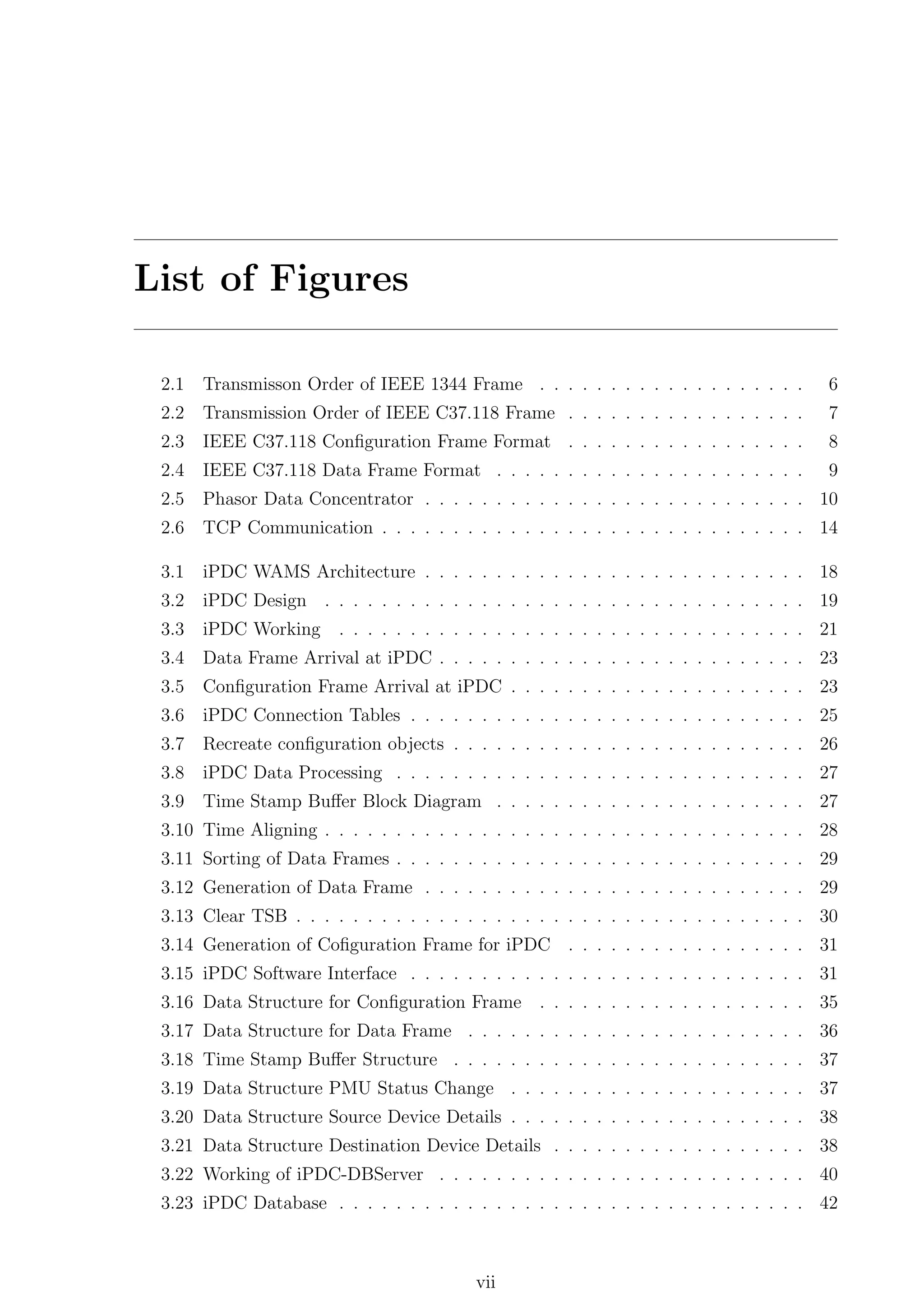 List of Figures

 2.1   Transmisson Order of IEEE 1344 Frame . . . . . . . . . . . . . . . . . . .         6
 2.2   Transmission Order of IEEE C37.118 Frame . . . . . . . . . . . . . . . . .         7
 2.3   IEEE C37.118 Conﬁguration Frame Format . . . . . . . . . . . . . . . . .           8
 2.4   IEEE C37.118 Data Frame Format . . . . . . . . . . . . . . . . . . . . . .         9
 2.5   Phasor Data Concentrator . . . . . . . . . . . . . . . . . . . . . . . . . . . 10
 2.6   TCP Communication . . . . . . . . . . . . . . . . . . . . . . . . . . . . . . 14

 3.1   iPDC WAMS Architecture . . . . . . . . . . . . . . . . . . . . . . . . . . . 18
 3.2   iPDC Design . . . . . . . . . . . . . . . . . . . . . . . . . . . . . . . . . . 19
 3.3   iPDC Working     . . . . . . . . . . . . . . . . . . . . . . . . . . . . . . . . . 21
 3.4   Data Frame Arrival at iPDC . . . . . . . . . . . . . . . . . . . . . . . . . . 23
 3.5   Conﬁguration Frame Arrival at iPDC . . . . . . . . . . . . . . . . . . . . . 23
 3.6   iPDC Connection Tables . . . . . . . . . . . . . . . . . . . . . . . . . . . . 25
 3.7   Recreate conﬁguration objects . . . . . . . . . . . . . . . . . . . . . . . . . 26
 3.8   iPDC Data Processing . . . . . . . . . . . . . . . . . . . . . . . . . . . . . 27
 3.9   Time Stamp Buﬀer Block Diagram . . . . . . . . . . . . . . . . . . . . . . 27
 3.10 Time Aligning . . . . . . . . . . . . . . . . . . . . . . . . . . . . . . . . . . 28
 3.11 Sorting of Data Frames . . . . . . . . . . . . . . . . . . . . . . . . . . . . . 29
 3.12 Generation of Data Frame . . . . . . . . . . . . . . . . . . . . . . . . . . . 29
 3.13 Clear TSB . . . . . . . . . . . . . . . . . . . . . . . . . . . . . . . . . . . . 30
 3.14 Generation of Coﬁguration Frame for iPDC . . . . . . . . . . . . . . . . . 31
 3.15 iPDC Software Interface . . . . . . . . . . . . . . . . . . . . . . . . . . . . 31
 3.16 Data Structure for Conﬁguration Frame . . . . . . . . . . . . . . . . . . . 35
 3.17 Data Structure for Data Frame . . . . . . . . . . . . . . . . . . . . . . . . 36
 3.18 Time Stamp Buﬀer Structure . . . . . . . . . . . . . . . . . . . . . . . . . 37
 3.19 Data Structure PMU Status Change . . . . . . . . . . . . . . . . . . . . . 37
 3.20 Data Structure Source Device Details . . . . . . . . . . . . . . . . . . . . . 38
 3.21 Data Structure Destination Device Details . . . . . . . . . . . . . . . . . . 38
 3.22 Working of iPDC-DBServer . . . . . . . . . . . . . . . . . . . . . . . . . . 40
 3.23 iPDC Database . . . . . . . . . . . . . . . . . . . . . . . . . . . . . . . . . 42



                                          vii
 
