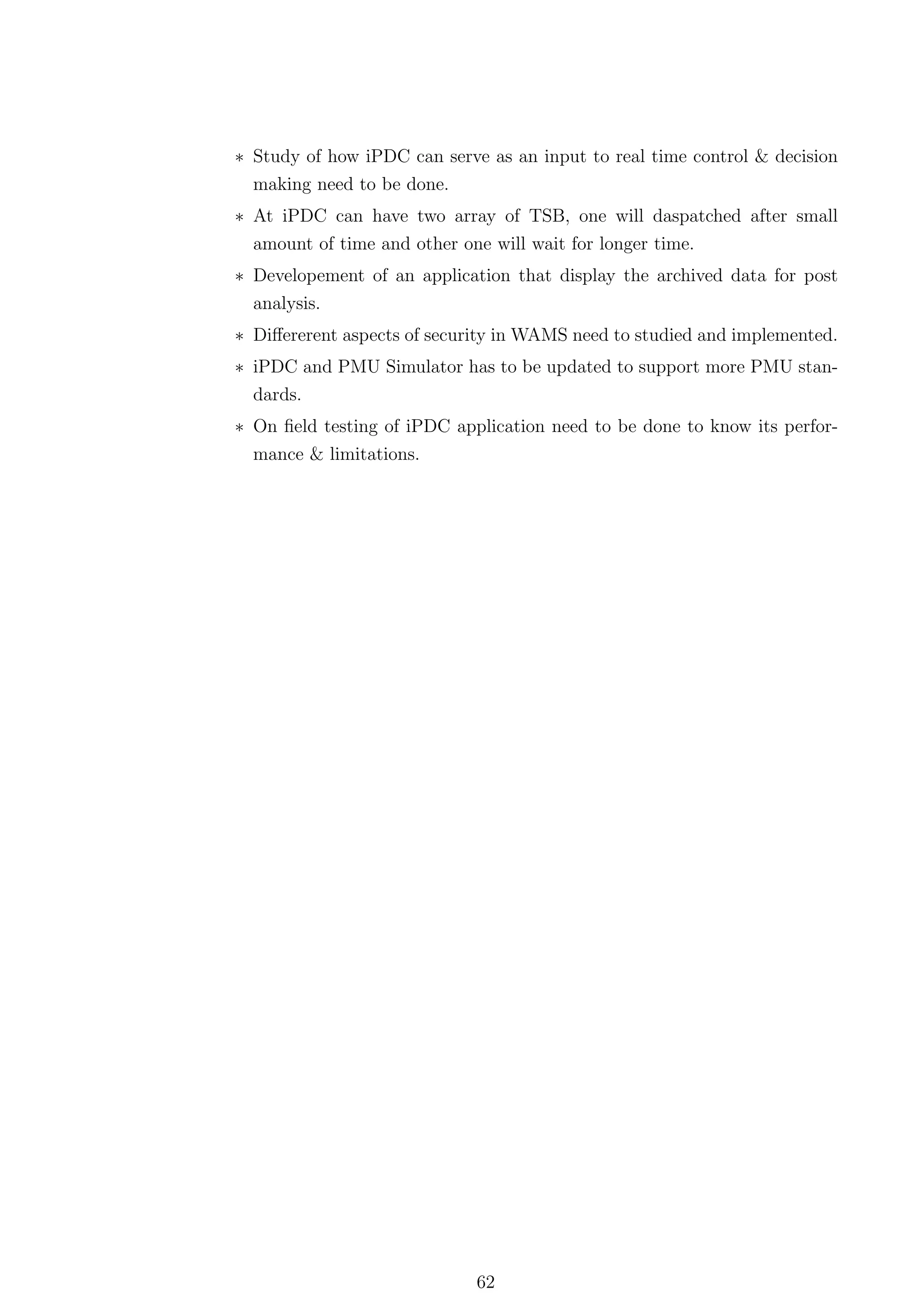 ∗ Study of how iPDC can serve as an input to real time control & decision
  making need to be done.
∗ At iPDC can have two array of TSB, one will daspatched after small
  amount of time and other one will wait for longer time.
∗ Developement of an application that display the archived data for post
  analysis.
∗ Diﬀererent aspects of security in WAMS need to studied and implemented.
∗ iPDC and PMU Simulator has to be updated to support more PMU stan-
  dards.
∗ On ﬁeld testing of iPDC application need to be done to know its perfor-
  mance & limitations.




                             62
 