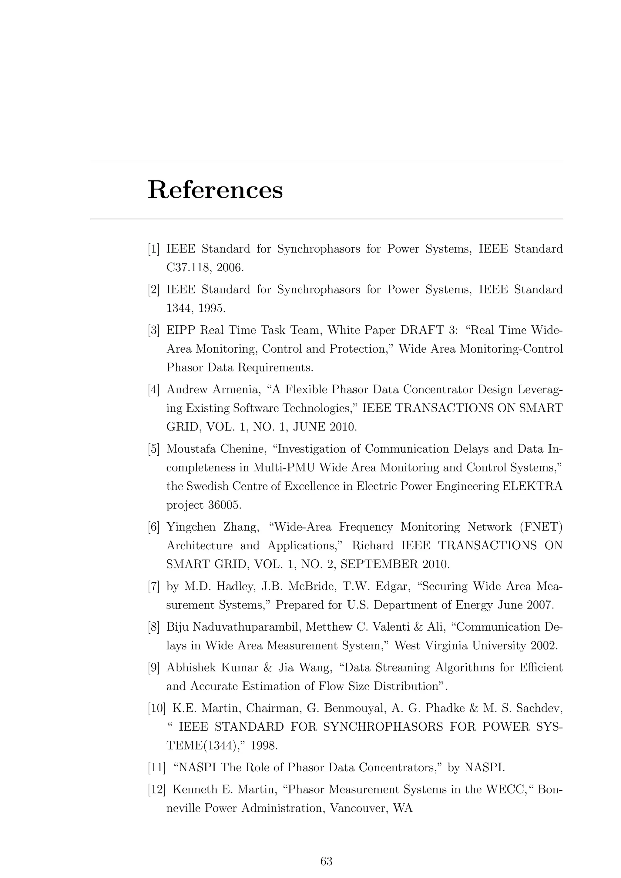 References

[1] IEEE Standard for Synchrophasors for Power Systems, IEEE Standard
    C37.118, 2006.
[2] IEEE Standard for Synchrophasors for Power Systems, IEEE Standard
   1344, 1995.
[3] EIPP Real Time Task Team, White Paper DRAFT 3: “Real Time Wide-
    Area Monitoring, Control and Protection,” Wide Area Monitoring-Control
   Phasor Data Requirements.
[4] Andrew Armenia, “A Flexible Phasor Data Concentrator Design Leverag-
   ing Existing Software Technologies,” IEEE TRANSACTIONS ON SMART
   GRID, VOL. 1, NO. 1, JUNE 2010.
[5] Moustafa Chenine, “Investigation of Communication Delays and Data In-
   completeness in Multi-PMU Wide Area Monitoring and Control Systems,”
   the Swedish Centre of Excellence in Electric Power Engineering ELEKTRA
   project 36005.
[6] Yingchen Zhang, “Wide-Area Frequency Monitoring Network (FNET)
    Architecture and Applications,” Richard IEEE TRANSACTIONS ON
    SMART GRID, VOL. 1, NO. 2, SEPTEMBER 2010.
[7] by M.D. Hadley, J.B. McBride, T.W. Edgar, “Securing Wide Area Mea-
    surement Systems,” Prepared for U.S. Department of Energy June 2007.
[8] Biju Naduvathuparambil, Metthew C. Valenti & Ali, “Communication De-
    lays in Wide Area Measurement System,” West Virginia University 2002.
[9] Abhishek Kumar & Jia Wang, “Data Streaming Algorithms for Eﬃcient
    and Accurate Estimation of Flow Size Distribution”.
[10] K.E. Martin, Chairman, G. Benmouyal, A. G. Phadke & M. S. Sachdev,
   “ IEEE STANDARD FOR SYNCHROPHASORS FOR POWER SYS-
   TEME(1344),” 1998.
[11] “NASPI The Role of Phasor Data Concentrators,” by NASPI.
[12] Kenneth E. Martin, “Phasor Measurement Systems in the WECC,“ Bon-
    neville Power Administration, Vancouver, WA



                               63
 