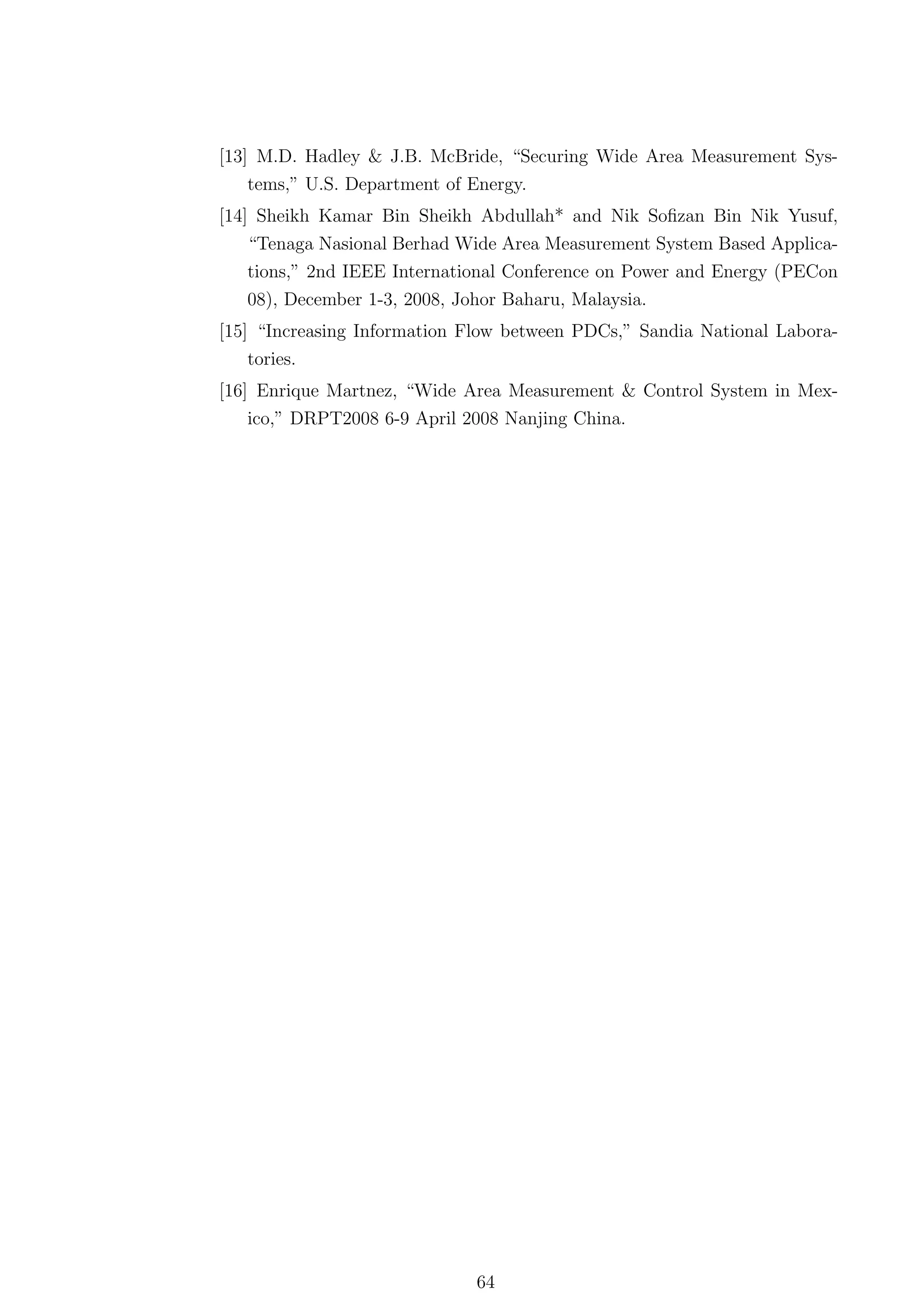 [13] M.D. Hadley & J.B. McBride, “Securing Wide Area Measurement Sys-
    tems,” U.S. Department of Energy.
[14] Sheikh Kamar Bin Sheikh Abdullah* and Nik Soﬁzan Bin Nik Yusuf,
    “Tenaga Nasional Berhad Wide Area Measurement System Based Applica-
   tions,” 2nd IEEE International Conference on Power and Energy (PECon
   08), December 1-3, 2008, Johor Baharu, Malaysia.
[15] “Increasing Information Flow between PDCs,” Sandia National Labora-
   tories.
[16] Enrique Martnez, “Wide Area Measurement & Control System in Mex-
    ico,” DRPT2008 6-9 April 2008 Nanjing China.




                             64
 
