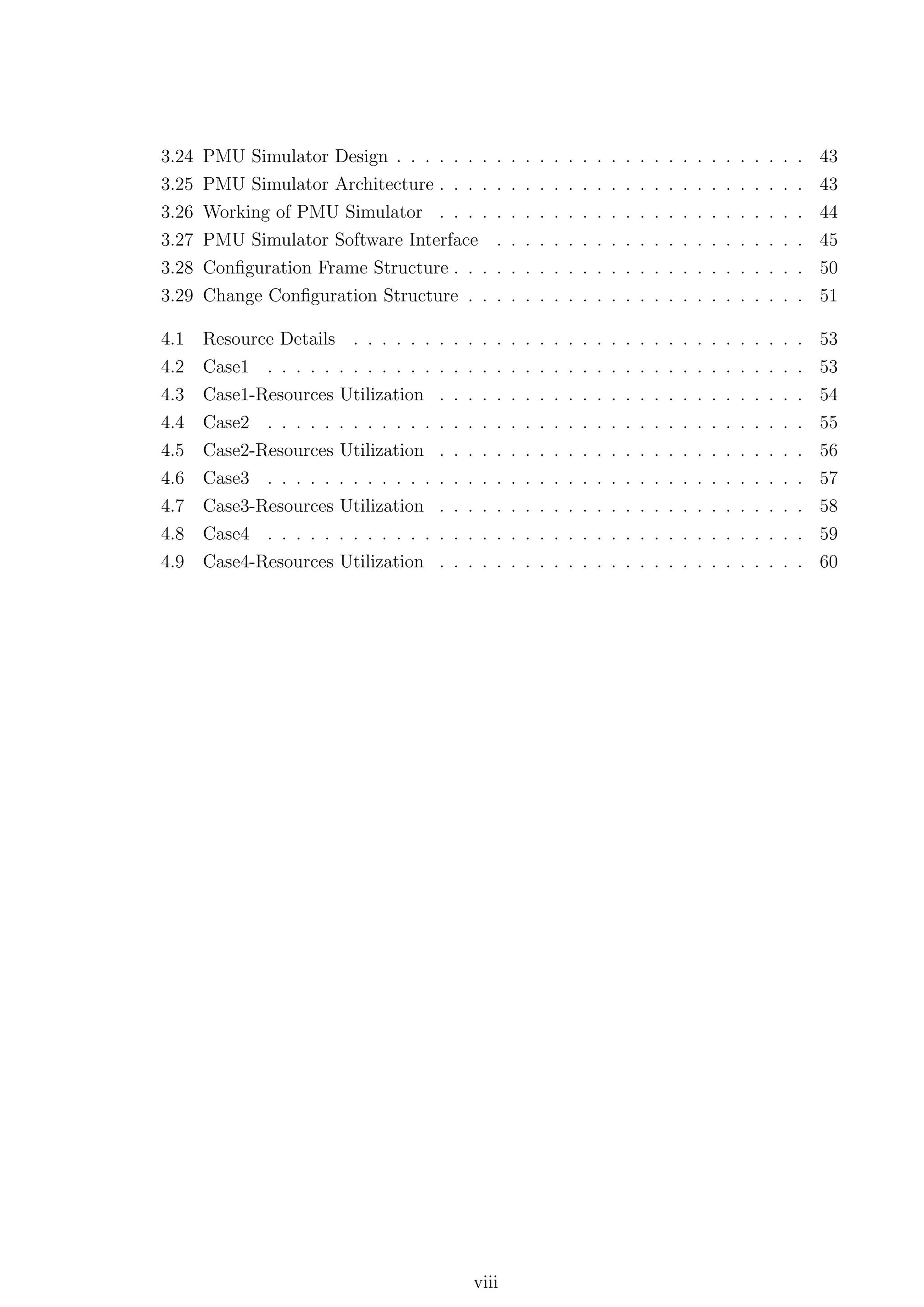 3.24   PMU Simulator Design . . . . . . .               .   .   .   .   .   .   .   .   .   .   .   .   .   .   .   .   .   .   .   .   .   .   43
3.25   PMU Simulator Architecture . . . .               .   .   .   .   .   .   .   .   .   .   .   .   .   .   .   .   .   .   .   .   .   .   43
3.26   Working of PMU Simulator . . . .                 .   .   .   .   .   .   .   .   .   .   .   .   .   .   .   .   .   .   .   .   .   .   44
3.27   PMU Simulator Software Interface                 .   .   .   .   .   .   .   .   .   .   .   .   .   .   .   .   .   .   .   .   .   .   45
3.28 Conﬁguration Frame Structure . . . . . . . . . . . . . . . . . . . . . . . . . 50
3.29 Change Conﬁguration Structure . . . . . . . . . . . . . . . . . . . . . . . . 51

4.1    Resource Details . . . . . . . . . . . . . . . . . . . . . . . . . . . . . . . . 53
4.2    Case1 . . . . . . . . . . . . . . . . . . . . . . . . . . . . . . . . . . . . . . 53
4.3    Case1-Resources Utilization . . . . . . . . . . . . . . . . . . . . . . . . . . 54
4.4    Case2 . . . . . . . . . . . . . . . . . . . . . . . . . . . . . . . . . . . . . . 55
4.5    Case2-Resources Utilization     .   .   .    .   .   .   .   .   .   .   .   .   .   .   .   .   .   .   .   .   .   .   .   .   .   .   56
4.6    Case3 . . . . . . . . . . . .   .   .   .    .   .   .   .   .   .   .   .   .   .   .   .   .   .   .   .   .   .   .   .   .   .   .   57
4.7    Case3-Resources Utilization     .   .   .    .   .   .   .   .   .   .   .   .   .   .   .   .   .   .   .   .   .   .   .   .   .   .   58
4.8    Case4 . . . . . . . . . . . .   .   .   .    .   .   .   .   .   .   .   .   .   .   .   .   .   .   .   .   .   .   .   .   .   .   .   59
4.9    Case4-Resources Utilization . . . . . . . . . . . . . . . . . . . . . . . . . . 60




                                                   viii
 