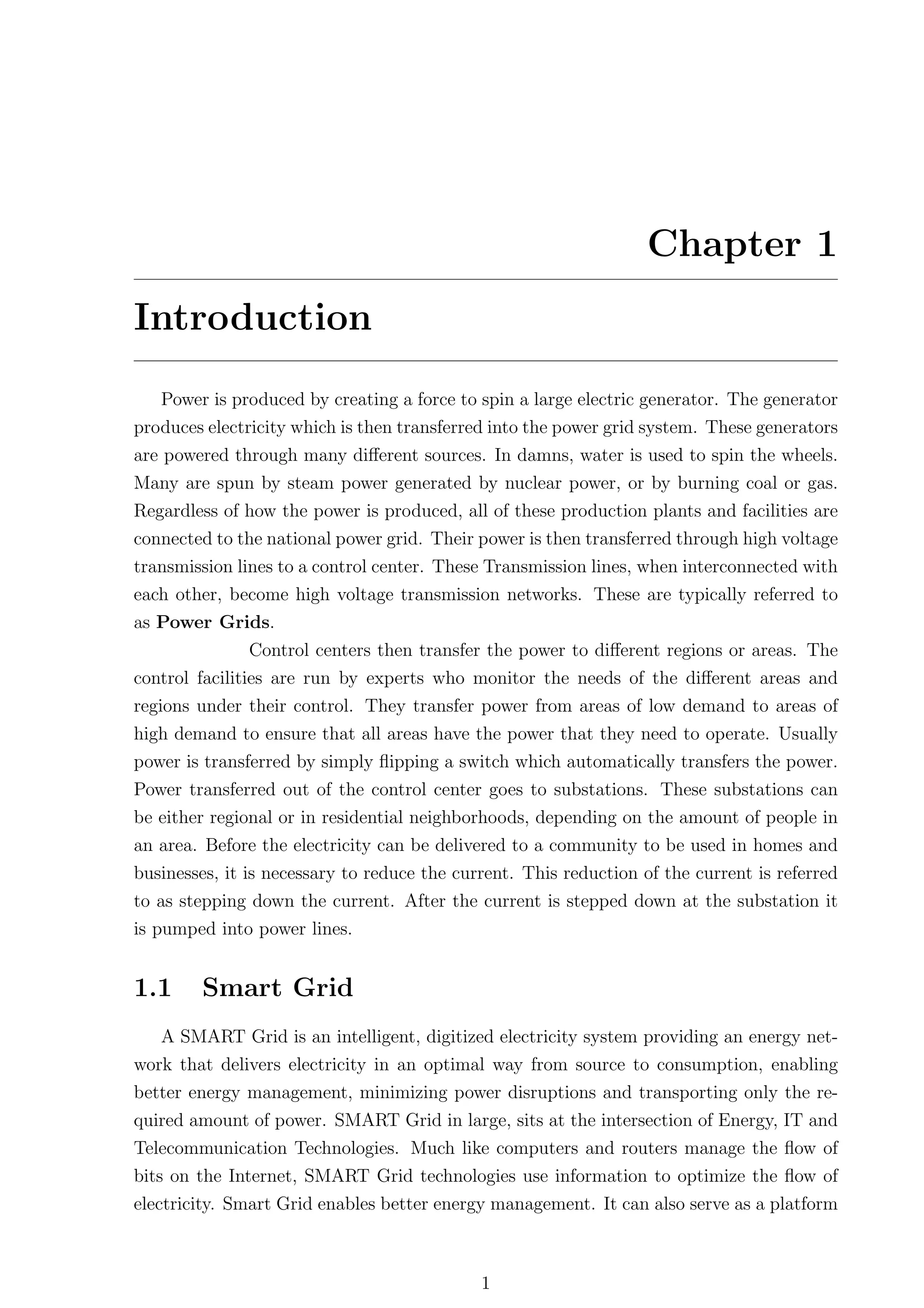 Chapter 1
Introduction
   Power is produced by creating a force to spin a large electric generator. The generator
produces electricity which is then transferred into the power grid system. These generators
are powered through many diﬀerent sources. In damns, water is used to spin the wheels.
Many are spun by steam power generated by nuclear power, or by burning coal or gas.
Regardless of how the power is produced, all of these production plants and facilities are
connected to the national power grid. Their power is then transferred through high voltage
transmission lines to a control center. These Transmission lines, when interconnected with
each other, become high voltage transmission networks. These are typically referred to
as Power Grids.
                Control centers then transfer the power to diﬀerent regions or areas. The
control facilities are run by experts who monitor the needs of the diﬀerent areas and
regions under their control. They transfer power from areas of low demand to areas of
high demand to ensure that all areas have the power that they need to operate. Usually
power is transferred by simply ﬂipping a switch which automatically transfers the power.
Power transferred out of the control center goes to substations. These substations can
be either regional or in residential neighborhoods, depending on the amount of people in
an area. Before the electricity can be delivered to a community to be used in homes and
businesses, it is necessary to reduce the current. This reduction of the current is referred
to as stepping down the current. After the current is stepped down at the substation it
is pumped into power lines.


1.1     Smart Grid
   A SMART Grid is an intelligent, digitized electricity system providing an energy net-
work that delivers electricity in an optimal way from source to consumption, enabling
better energy management, minimizing power disruptions and transporting only the re-
quired amount of power. SMART Grid in large, sits at the intersection of Energy, IT and
Telecommunication Technologies. Much like computers and routers manage the ﬂow of
bits on the Internet, SMART Grid technologies use information to optimize the ﬂow of
electricity. Smart Grid enables better energy management. It can also serve as a platform



                                             1
 