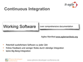 Continuous Integration



Working Software                       over comprehensive documentation




                                         Agiles Manifest:www.agilemanifesto.org


   Potentiell auslieferbare Software zu jeder Zeit
   frühes Feedback und weniger Risiko durch ständige Integration
   keine Big-Bang-Integration
 