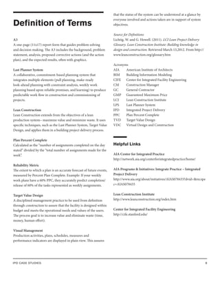 IPD CASE STUDIES 8
Definition of Terms
A3
A one-page (11x17) report form that guides problem solving
and decision making. The A3 includes the background, problem
statement, analysis, proposed corrective actions (and the action
plan), and the expected results, often with graphics.
Last Planner System
A collaborative, commitment-based planning system that
integrates multiple elements (pull planning, make-ready
look-ahead planning with constraint analysis, weekly work
planning based upon reliable promises, and learning) to produce
predictable work flow in construction and commissioning of
projects.
Lean Construction
Lean Construction extends from the objectives of a lean
production system– maximize value and minimize waste. It uses
specific techniques, such as the Last Planner System, Target Value
Design, and applies them in a building project delivery process.
Plan Percent Complete
Calculated as the “number of assignments completed on the day
stated” divided by the “total number of assignments made for the
week”.
Reliability Metric
The extent to which a plan is an accurate forecast of future events,
measured by Percent Plan Complete. Example: If your weekly
work plans have a 60% PPC, they accurately predict completion/
release of 60% of the tasks represented as weekly assignments.
Target Value Design
A disciplined management practice to be used from definition
through construction to assure that the facility is designed within
budget and meets the operational needs and values of the users.
The process goal is to increase value and eliminate waste (time,
money, human effort).
Visual Management
Production activities, plans, schedules, measures and
performance indicators are displayed in plain view. This assures
that the status of the system can be understood at a glance by
everyone involved and actions taken are in support of system
objectives.
Source for Definitions
Lichtig, W. and G. Howell. (2011). LCI Lean Project Delivery
Glossary. Lean Construction Institute: Building knowledge in
design and construction. Retrieved March 13,2012. From http://
www.leanconstruction.org/glossary.htm
Acronyms
AIA		 American Institute of Architects
BIM		 Building Information Modeling
CIFE		 Center for Integrated Facility Engineering
CM		 Construction Manager
GC		 General Contractor
GMP		 Guaranteed Maximum Price
LCI		 Lean Construction Institute
LPS		 Last Planner System
IPD		 Integrated Project Delivery
PPC		 Plan Percent Complete
TVD		 Target Value Design
VDC		 Virtual Design and Construction
Helpful Links
AIA Center for Integrated Practice
http://network.aia.org/centerforintegratedpractice/home/
AIA Programs & Initiatives: Integrate Practice – Integrated
Project Delivery
http://www.aia.org/about/initiatives/AIAS078435?dvid=&recspe
c=AIAS078435
Lean Construction Institute
http://www.leanconstruction.org/index.htm
Center for Integrated Facility Engineering
http://cife.stanford.edu/
 