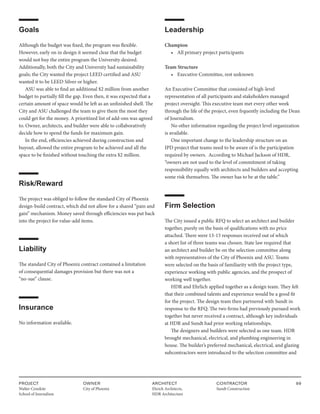 PROJECT
Walter Cronkite
School of Journalism
OWNER
City of Phoenix
ARCHITECT
Ehrich Architects,
HDR Architecture
CONTRACTOR
Sundt Construction
99
Goals
Although the budget was fixed, the program was flexible.
However, early on in design it seemed clear that the budget
would not buy the entire program the University desired.
Additionally, both the City and University had sustainability
goals; the City wanted the project LEED certified and ASU
wanted it to be LEED Silver or higher.
ASU was able to find an additional $2 million from another
budget to partially fill the gap. Even then, it was expected that a
certain amount of space would be left as an unfinished shell. The
City and ASU challenged the team to give them the most they
could get for the money. A prioritized list of add-ons was agreed
to. Owner, architects, and builder were able to collaboratively
decide how to spend the funds for maximum gain.
In the end, efficiencies achieved during construction and
buyout, allowed the entire program to be achieved and all the
space to be finished without touching the extra $2 million.
Risk/Reward
The project was obliged to follow the standard City of Phoenix
design-build contract, which did not allow for a shared “pain and
gain” mechanism. Money saved through efficiencies was put back
into the project for value-add items.
Liability
The standard City of Phoenix contract contained a limitation
of consequential damages provision but there was not a
“no-sue” clause.
Insurance
No information available.
Leadership
Champion
• All primary project participants
Team Structure
• Executive Committee, rest unknown
An Executive Committee that consisted of high-level
representation of all participants and stakeholders managed
project oversight. This executive team met every other week
through the life of the project, even frquently including the Dean
of Journalism.
No other information regarding the project level organization
is available.
One important change to the leadership structure on an
IPD project that teams need to be aware of is the participation
required by owners. According to Michael Jackson of HDR,
“owners are not used to the level of commitment of taking
responsibility equally with architects and builders and accepting
some risk themselves. The owner has to be at the table.”
Firm Selection
The City issued a public RFQ to select an architect and builder
together, purely on the basis of qualifications with no price
attached. There were 13-15 responses received out of which
a short list of three teams was chosen. State law required that
an architect and builder be on the selection committee along
with representatives of the City of Phoenix and ASU. Teams
were selected on the basis of familiarity with the project type,
experience working with public agencies, and the prospect of
working well together.
HDR and Ehrlich applied together as a design team. They felt
that their combined talents and experience would be a good fit
for the project. The design team then partnered with Sundt in
response to the RFQ. The two firms had previously pursued work
together but never received a contract, although key individuals
at HDR and Sundt had prior working relationships.
The designers and builders were selected as one team. HDR
brought mechanical, electrical, and plumbing engineering in
house. The builder’s preferred mechanical, electrical, and glazing
subcontractors were introduced to the selection committee and
 