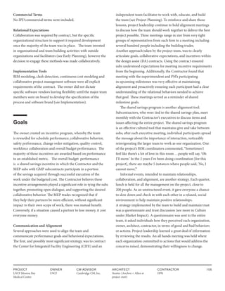 PROJECT
USCF Mission Bay
Medical Center
OWNER
USCF
ARCHITECT
Stantec (Anchen + Allen at
project start)
CONTRACTOR
DPR
105
CM ADVISOR
Cambridge CM, Inc.
Commercial Terms
No IPD commercial terms were included.
Relational Expectations
Collaboration was required by contract, but the specific
organizational structure to support it required development
once the majority of the team was in place. The team invested
in organizational and team building activities with outside
organizations and facilitators (see Early Planning), however the
decision to engage these methods was made collaboratively.
Implementation Tools
BIM modeling, clash detection, continuous cost modeling and
collaborative project management software were all explicit
requirements of the contract. The owner did not dictate
specific software vendors leaving flexibility until the major team
members were on board to develop the specification of the
process and software brand (see Implementation).
Goals
The owner created an incentive program, whereby the team
is rewarded for schedule performance, collaborative behavior,
safety performance, change order mitigation, quality control,
workforce collaboration and overall budget performance. The
majority of these incentives are awarded based on performance
to an established metric. The overall budget performance
is a shared savings incentive in which the Contractor and the
MEP subs with GMP subcontracts participate in a portion
of the savings acquired through successful execution of the
work under the budgeted cost. The Contractor believes these
incentive arrangements played a significant role in tying the subs
together, promoting open dialogue, and supporting the desired
collaborative behavior. The MEP trades recognized that if
they help their partners be more efficient, without significant
impact to their own scope of work, there was mutual benefit.
Conversely, if a situation caused a partner to lose money, it cost
everyone money.
Communication and Alignment
Several approaches were used to align the team and
communicate performance goals and behavioral expectations.
The first, and possibly most significant strategy, was to contract
the Center for Integrated Facility Engineering (CIFE) and an
independent team facilitator to work with, educate, and build
the team (see Project Planning). To reinforce and share those
lessons, project leadership continue to hold alignment meetings
to discuss how the team should work together to deliver the best
project possible. These meetings range in size from very tight
groups of representatives from each firm to a meeting including
several hundred people including the building trades.
Another approach taken by the project team, was to clearly
articulate goals, collaborative expectations, and incentives within
the design assist (DA) contracts. Using the contract ensured
subs understood expectations for meeting incentive requirements
from the beginning. Additionally, the Contractor found that
meeting with the superintendent and PM’s participating
in upcoming milestones was very effective at maintaining
alignment and proactively ensuring each participant had a clear
understanding of the relational behaviors needed to achieve
that goal. These meetings served as a reminder of shared
milestone goals.
The shared savings program is another alignment tool.
Subcontractors, who were tied to the shared savings plan, meet
monthly with the Contractor’s executives to discuss items and
issues affecting the entire project. The shared savings program
is an effective cultural tool that maintains give and take between
subs; after each executive meeting, individual participants spread
the message about the importance of interaction, noticeably
reinvigorating the larger team to work as one organization. One
of the project’s BIM coordinators commented, “Sometimes I
feel like there’s a lot of love in this room …people will say, ‘Oh
I’ll move.’ In the 2 years I’ve been doing coordination [for this
project], there are maybe 5 instances where people said, ‘No, I
cannot move.’”
Informal events, intended to maintain relationships,
collaboration, and alignment, are another strategy. Each quarter,
lunch is held for all the management on the project, close to
200 people. As an unstructured event, it gave everyone a chance
to slow down and check in with each other in a relaxed, social
environment to help maintain positive relationships.
A strategy implemented by the team to build and maintain trust
was a questionnaire and trust discussion (see more in Culture
under Market Impact). A questionnaire was sent to the entire
team, it asked individuals how they perceived each organization,
owner, architect, contractor, in terms of good and bad behaviors
or actions. Project leadership learned a great deal of information
by reviewing the results. An all hands meeting was held where
each organization committed to actions that would address the
concerns raised, demonstrating their willingness to change.
 
