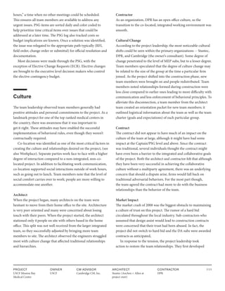 PROJECT
USCF Mission Bay
Medical Center
OWNER
USCF
ARCHITECT
Stantec (Anchen + Allen at
project start)
CONTRACTOR
DPR
111
CM ADVISOR
Cambridge CM, Inc.
hours,” a time when no other meetings could be scheduled.
This ensures all team members are available to address any
urgent issues. PSG items are sorted daily and color coded to
help prioritize time critical items over issues that could be
addressed at a later time. The PSG log also tracked costs so
budget implications are known. Once a solution was identified,
the issue was relegated to the appropriate path typically (RFI,
field order, change order or submittal) for official resolution and
documentation.
Most decisions were made through the PSG, with the
exception of Elective Change Requests (ECR). Elective changes
are brought to the executive level decision makers who control
the elective contingency budget.
Culture
The team leadership observed team members generally had
positive attitudes and personal commitments to the project. As a
landmark project for one of the top ranked medical centers in
the country, there was awareness that it was important to
get it right. These attitudes may have enabled the successful
implementation of behavioral rules, even though they weren’t
contractually required.
Co-location was identified as one of the most critical factors in
creating the culture and relationships desired on the project, (see
also Workplace). Separate parties work face to face with a higher
degree of interaction compared to a non-integrated, non-co-
located project. In addition to facilitating work communication,
co-location supported social interactions outside of work hours,
such as going out to lunch. Team members note that the level of
social comfort carries over to work; people are more willing to
accommodate one another.
Architect
When the project began, many architects on the team were
hesitant to move from their home office to the site. Architecture
is very peer oriented and many were concerned about losing
touch with their peers. When the project started, the architect
stationed only 4 people on site with others based in the home
office. This split was not well received from the larger integrated
team, so they successfully adjusted by bringing more team
members to site. The architect observed the engineers struggled
most with culture change that affected traditional relationships
and hierarchies.
Contractor
As an organization, DPR has an open office culture, so the
transition to the co-located, integrated working environment was
smooth.
Cultural Change
According to the project leadership, the most noticeable cultural
shifts could be seen within the primary organizations -- Stantec,
DPR, and Cambridge (the owner’s consultant). Some degree of
change penetrated to the level of MEP subs, but to a lesser degree.
Team members speculated that the degree of culture change may
be related to the size of the group at the time a particular firm
joined. As the project shifted into the construction phase, new
team members were brought on and people redistributed. Team
members noted relationships formed during construction were
less close compared to earlier ones leading to more difficulty with
communication and less enforcement of behavioral principles. To
alleviate this disconnection, a team member from the architect
team created an orientation packet for new team members; it
outlined logistical information about the team as well as the team
charter (goals and expectations) of each particular group.
Contract
The contract did not appear to have much of an impact on the
culture of the team at large, although it might have had some
impact at the Captain/PSG level and above. Since the contract
was traditional, several individuals thought the contract might
have even been a barrier to the integrated and collaborative goals
of the project. Both the architect and contractor felt that although
they have been very successful in achieving the collaborative
culture without a multiparty agreement, there was an underlying
concern that should a dispute arise, firms would fall back on
traditional adversarial behaviors. For the most part though,
the team agreed the contract had more to do with the business
relationships than the behavior of the team.
Market Impact
The market crash of 2008 was the biggest obstacle to maintaining
a culture of trust on this project. The rumor of a hard bid
circulated throughout the local industry. Sub-contractors who
assumed that design assist would lead to construction contracts
were concerned that their trust had been abused. In fact, the
project did not switch to hard bid and the DA subs were awarded
contracts as anticipated,
In response to the tension, the project leadership took
action to restore the team relationships. They first developed
 