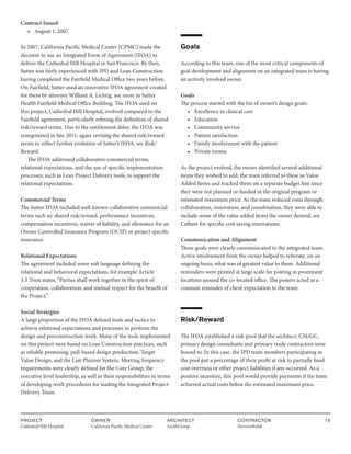 PROJECT
Cathedral Hill Hospital  
OWNER
California Pacific Medical Center
ARCHITECT
SmithGroup
CONTRACTOR
HerreroBoldt
15
Contract Issued
• August 1, 2007
In 2007, California Pacific Medical Center (CPMC) made the
decision to use an Integrated Form of Agreement (IFOA) to
deliver the Cathedral Hill Hospital in San Francisco. By then,
Sutter was fairly experienced with IPD and Lean Construction
having completed the Fairfield Medical Office two years before.
On Fairfield, Sutter used an innovative IFOA agreement created
for them by attorney William A. Lichtig, see more in Sutter
Health Fairfield Medical Office Building. The IFOA used on
this project, Cathedral Hill Hospital, evolved compared to the
Fairfield agreement, particularly refining the definition of shared
risk/reward terms. Due to the entitlement delay, the IFOA was
renegotiated in late 2011, again revising the shared risk/reward
terms to reflect further evolution of Sutter’s IFOA, see Risk/
Reward.
The IFOA addressed collaborative commercial terms,
relational expectations, and the use of specific implementation
processes, such as Lean Project Delivery tools, to support the
relational expectations.
Commercial Terms
The Sutter IFOA included well-known collaborative commercial
terms such as: shared risk/reward, performance incentives,
compensation incentives, waiver of liability, and allowance for an
Owner Controlled Insurance Program (OCIP) or project specific
insurance.
Relational Expectations
The agreement included some soft language defining the
relational and behavioral expectations, for example Article
3.3 Trust states, “Parties shall work together in the spirit of
cooperation, collaboration, and mutual respect for the benefit of
the Project.”
Social Strategies
A large proportion of the IFOA defined tools and tactics to
achieve relational expectations and processes to perform the
design and preconstruction work. Many of the tools implemented
on this project were based on Lean Construction practices, such
as reliable promising, pull-based design production, Target
Value Design, and the Last Planner System. Meeting frequency
requirements were clearly defined for the Core Group, the
executive level leadership, as well as their responsibilities in terms
of developing work procedures for leading the Integrated Project
Delivery Team.
Goals
According to this team, one of the most critical components of
goal development and alignment on an integrated team is having
an actively involved owner.
Goals
The process started with the list of owner’s design goals:
• Excellence in clinical care
• Education
• Community service
• Patient satisfaction
• Family involvement with the patient
• Private rooms
As the project evolved, the owner identified several additional
items they wished to add, the team referred to these as Value
Added Items and tracked them on a separate budget line since
they were not planned or funded in the original program or
estimated maximum price. As the team reduced costs through
collaboration, innovation, and coordination, they were able to
include some of the value added items the owner desired, see
Culture for specific cost saving innovations.
Communication and Alignment
These goals were clearly communicated to the integrated team.
Active involvement from the owner helped to reiterate, on an
ongoing basis, what was of greatest value to them. Additional
reminders were printed at large scale for posting in prominent
locations around the co-located office. The posters acted as a
constant reminder of client expectation to the team.
Risk/Reward
The IFOA established a risk-pool that the architect, CM/GC,
primary design consultants and primary trade contractors were
bound to. In this case, the IPD team members participating in
the pool put a percentage of their profit at risk to partially fund
cost overruns or other project liabilities if any occurred. As a
positive incentive, this pool would provide payments if the team
achieved actual costs below the estimated maximum price.
 
