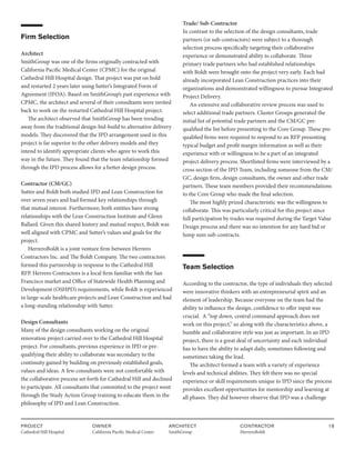PROJECT
Cathedral Hill Hospital  
OWNER
California Pacific Medical Center
ARCHITECT
SmithGroup
CONTRACTOR
HerreroBoldt
18
Firm Selection
Architect
SmithGroup was one of the firms originally contracted with
California Pacific Medical Center (CPMC) for the original
Cathedral Hill Hospital design. That project was put on hold
and restarted 2 years later using Sutter’s Integrated Form of
Agreement (IFOA). Based on SmithGroup’s past experience with
CPMC, the architect and several of their consultants were invited
back to work on the restarted Cathedral Hill Hospital project.
The architect observed that SmithGroup has been trending
away from the traditional design-bid-build to alternative delivery
models. They discovered that the IPD arrangement used in this
project is far superior to the other delivery models and they
intend to identify appropriate clients who agree to work this
way in the future. They found that the team relationship formed
through the IPD process allows for a better design process.
Contractor (CM/GC)
Sutter and Boldt both studied IPD and Lean Construction for
over seven years and had formed key relationships through
that mutual interest. Furthermore, both entities have strong
relationships with the Lean Construction Institute and Glenn
Ballard. Given this shared history and mutual respect, Boldt was
well aligned with CPMC and Sutter’s values and goals for the
project.
HerreroBoldt is a joint venture firm between Herrero
Contractors Inc. and The Boldt Company. The two contractors
formed this partnership in response to the Cathedral Hill
RFP. Herrero Contractors is a local firm familiar with the San
Francisco market and Office of Statewide Health Planning and
Development (OSHPD) requirements, while Boldt is experienced
in large-scale healthcare projects and Lean Construction and had
a long-standing relationship with Sutter.
Design Consultants
Many of the design consultants working on the original
renovation project carried over to the Cathedral Hill Hospital
project. For consultants, previous experience in IPD or pre-
qualifying their ability to collaborate was secondary to the
continuity gained by building on previously established goals,
values and ideas. A few consultants were not comfortable with
the collaborative process set forth for Cathedral Hill and declined
to participate. All consultants that committed to the project went
through the Study Action Group training to educate them in the
philosophy of IPD and Lean Construction.
Trade/ Sub-Contractor
In contrast to the selection of the design consultants, trade
partners (or sub-contractors) were subject to a thorough
selection process specifically targeting their collaborative
experience or demonstrated ability to collaborate. Three
primary trade partners who had established relationships
with Boldt were brought onto the project very early. Each had
already incorporated Lean Construction practices into their
organizations and demonstrated willingness to pursue Integrated
Project Delivery.
An extensive and collaborative review process was used to
select additional trade partners. Cluster Groups generated the
initial list of potential trade partners and the CM/GC pre-
qualified the list before presenting to the Core Group. These pre-
qualified firms were required to respond to an RFP presenting
typical budget and profit margin information as well as their
experience with or willingness to be a part of an integrated
project delivery process. Shortlisted firms were interviewed by a
cross section of the IPD Team, including someone from the CM/
GC, design firm, design consultants, the owner and other trade
partners. These team members provided their recommendations
to the Core Group who made the final selection.
The most highly prized characteristic was the willingness to
collaborate. This was particularly critical for this project since
full participation by trades was required during the Target Value
Design process and there was no intention for any hard bid or
lump sum sub-contracts.
Team Selection
According to the contractor, the type of individuals they selected
were innovative thinkers with an entrepreneurial spirit and an
element of leadership. Because everyone on the team had the
ability to influence the design, confidence to offer input was
crucial. A “top down, central command approach does not
work on this project,” so along with the characteristics above, a
humble and collaborative style was just as important. In an IPD
project, there is a great deal of uncertainty and each individual
has to have the ability to adapt daily, sometimes following and
sometimes taking the lead.
The architect formed a team with a variety of experience
levels and technical abilities. They felt there was no special
experience or skill requirements unique to IPD since the process
provides excellent opportunities for mentorship and learning at
all phases. They did however observe that IPD was a challenge
 