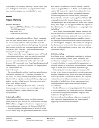 PROJECT
Cathedral Hill Hospital  
OWNER
California Pacific Medical Center
ARCHITECT
SmithGroup
CONTRACTOR
HerreroBoldt
19
for individuals who have been practicing a certain way for many
years. Shifting their familiar roles and responsibilities to take
input from non-designers was uncomfortable for some.
Project Planning
Resources Referenced
• Experienced IPD Team Members (Owner Organization,
CM/GC Organization)
• Sutter Health IFOA
• Lean Construction Institute
Compared to a traditional project delivery, there is a great deal
more time spent planning out the process in IPD. Because IPD
was new for a large number of individuals on the team, the
project moved intentionally slow in the beginning. This allowed
team members to develop and learn new processes while getting
to know each other. There was a great deal of time spent on
planning before design work began.
Of great value to this project was past experience in IPD and
Lean Construction by Sutter, Boldt and many key individuals
of the IPD Team. The team leveraged their experience and
resources, which allowed them to further refine previously
developed IPD process, such as the Target Value Design plan and
the Last Planner Process, for the Cathedral Hill Hospital project
(see Implementation and
Early Involvement).
The strong relationship with the Lean Construction Institute
(LCI), who is partnered with UC Berkeley, was an asset for
this project. The project benefited from regular visits by Glenn
Ballard of LCI, an expert in Lean Project Delivery, and graduate
students who observed and reported their observations of the
project team. Students reported
on different areas of their practice, such as the Last Planner
System, change order processes, and accounting practicing,
which helped the team evaluate and improve their
own performance.
Budgeting Team Effort
Each organization has had to remain very fluid in terms of
staffing, especially given the delay due to entitlement challenges.
Additional time during preconstruction was compensated based
on time and materials, consistent with the terms of the IFOA.
Accurately budgeting for effort proved to be difficult for the
architect. SmithGroup anticipated additional effort, but assumed,
while it would be more than traditional delivery, it might be
similar to design-build. Based on the bell curves of effort often
cited for IPD projects, they expected most of their effort to be
expended during schematic design and design development
before handing off much of the work during construction
documents to the contractor and trade partners. With this IPD
project, effort required in the early phases was as expected, but
the biggest surprise was the sustained high level of effort required
during detail design. This was opposite of what they expected, as
the architect stated, “we are designing how we are going to build
the building.”
Late in the pre-construction phase, the team found that the
distinction between documentation and construction activities
was blurred. Documents are significantly more coordinated on
an IPD project than on traditional projects, and it is expected
that the architect’s involvement in the construction phase will be
less demanding than early phases. The architect also anticipates
that their increased involvement in the coordination activities
will lead to additional efficiency, reduced waste in the field and a
return to the risk pool.
Rethinking Staffing
Typically the architect would spend 75% of their fee producing
the documents for agency review, greatly reduce their staff
and then ramp back up to respond to comments. CA would
be completed with the fee remaining. In that scenario, there is
incredible pressure on the architects and consultants to put more
people on the job at the documentation production stage.
On this project however, the integrated team agreed, “the
best way to save money on this project is to spend money on the
architects and engineers and the rest of the team to be working
on those documents.” Team members observed that early and
continued involvement by consistent team members reduced
the number of handoff points, thereby maintaining project
knowledge and reducing disconnects between designers
and contractors.
Another difference on an integrated project is the investment
in process management staff. This project employed individuals
at multiple leadership levels to manage the integrated team
performance through education of
the team on information exchange and process management
tools, planning of design and production sequencing and
supporting continuous improvement ideas.
 