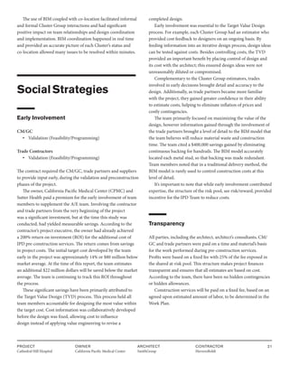 PROJECT
Cathedral Hill Hospital  
OWNER
California Pacific Medical Center
ARCHITECT
SmithGroup
CONTRACTOR
HerreroBoldt
21
The use of BIM coupled with co-location facilitated informal
and formal Cluster Group interactions and had significant
positive impact on team relationships and design coordination
and implementation. BIM coordination happened in real time
and provided an accurate picture of each Cluster’s status and
co-location allowed many issues to be resolved within minutes.
SocialStrategies
Early Involvement
CM/GC			
• Validation (Feasibility/Programming)
Trade Contractors
• Validation (Feasibility/Programming)
The contract required the CM/GC, trade partners and suppliers
to provide input early, during the validation and preconstruction
phases of the project.
The owner, California Pacific Medical Center (CPMC) and
Sutter Health paid a premium for the early involvement of team
members to supplement the A/E team. Involving the contractor
and trade partners from the very beginning of the project
was a significant investment, but at the time this study was
conducted, had yielded measurable savings. According to the
contractor’s project executive, the owner had already achieved
a 200% return on investment (ROI) for the additional cost of
IPD pre-construction services. The return comes from savings
in project costs. The initial target cost developed by the team
early in the project was approximately 14% or $80 million below
market average. At the time of this report, the team estimates
an additional $22 million dollars will be saved below the market
average. The team is continuing to track this ROI throughout
the process.
These significant savings have been primarily attributed to
the Target Value Design (TVD) process. This process held all
team members accountable for designing the most value within
the target cost. Cost information was collaboratively developed
before the design was fixed, allowing cost to influence
design instead of applying value engineering to revise a
completed design.
Early involvement was essential to the Target Value Design
process. For example, each Cluster Group had an estimator who
provided cost feedback to designers on an ongoing basis. By
feeding information into an iterative design process, design ideas
can be tested against costs. Besides controlling costs, the TVD
provided an important benefit by placing control of design and
its cost with the architect; this ensured design ideas were not
unreasonably diluted or compromised.
Complementary to the Cluster Group estimators, trades
involved in early decisions brought detail and accuracy to the
design. Additionally, as trade partners became more familiar
with the project, they gained greater confidence in their ability
to estimate costs, helping to eliminate inflation of prices and
costly contingencies.
The team primarily focused on maximizing the value of the
design, however information gained through the involvement of
the trade partners brought a level of detail to the BIM model that
the team believes will reduce material waste and construction
time. The team cited a $400,000 savings gained by eliminating
continuous backing for handrails. The BIM model accurately
located each metal stud, so that backing was made redundant.
Team members noted that in a traditional delivery method, the
BIM model is rarely used to control construction costs at this
level of detail.
It’s important to note that while early involvement contributed
expertise, the structure of the risk pool, see risk/reward, provided
incentive for the IPD Team to reduce costs.
Transparency
All parties, including the architect, architect’s consultants, CM/
GC and trade partners were paid on a time and material’s basis
for the work performed during pre-construction services.
Profits were based on a fixed fee with 25% of the fee exposed in
the shared at-risk pool. This structure makes project finances
transparent and ensures that all estimates are based on cost.
According to the team, there have been no hidden contingencies
or hidden allowances.
Construction services will be paid on a fixed fee, based on an
agreed upon estimated amount of labor, to be determined in the
Work Plan.
 