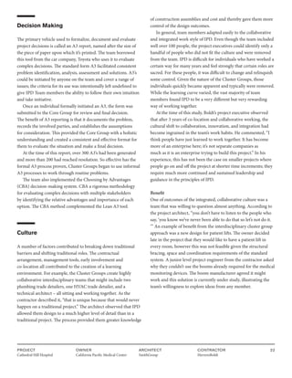 PROJECT
Cathedral Hill Hospital  
OWNER
California Pacific Medical Center
ARCHITECT
SmithGroup
CONTRACTOR
HerreroBoldt
22
Decision Making
The primary vehicle used to formalize, document and evaluate
project decisions is called an A3 report, named after the size of
the piece of paper upon which it’s printed. The team borrowed
this tool from the car company, Toyota who uses it to evaluate
complex decisions. The standard form A3 facilitated consistent
problem identification, analysis, assessment and solutions. A3’s
could be initiated by anyone on the team and cover a range of
issues; the criteria for its use was intentionally left undefined to
give IPD Team members the ability to follow their own intuition
and take initiative.
Once an individual formally initiated an A3, the form was
submitted to the Core Group for review and final decision.
The benefit of A3 reporting is that it documents the problem,
records the involved parties, and establishes the assumptions
for consideration. This provided the Core Group with a holistic
understanding and created a consistent and effective format for
them to evaluate the situation and make a final decision.
At the time of this report, over 300 A3’s had been generated
and more than 200 had reached resolution. So effective has the
formal A3 process proven, Cluster Groups began to use informal
A3 processes to work through routine problems.
The team also implemented the Choosing by Advantages
(CBA) decision-making system. CBA a rigorous methodology
for evaluating complex decisions with multiple stakeholders
by identifying the relative advantages and importance of each
option. The CBA method complemented the Lean A3 tool.
Culture
A number of factors contributed to breaking down traditional
barriers and shifting traditional roles. The contractual
arrangement, management tools, early involvement and
co-location all contributed to the creation of a learning
environment. For example, the Cluster Groups create highly
collaborative interdisciplinary teams that might include two
plumbing trade detailers, one HVAC trade detailer, and a
technical architect – all sitting and working together. As the
contractor described it, “that is unique because that would never
happen on a traditional project.” The architect observed that IPD
allowed them design to a much higher level of detail than in a
traditional project. The process provided them greater knowledge
of construction assemblies and cost and thereby gave them more
control of the design outcomes.
In general, team members adapted easily to the collaborative
and integrated work style of IPD. Even though the team included
well over 100 people, the project executives could identify only a
handful of people who did not fit the culture and were removed
from the team. IPD is difficult for individuals who have worked a
certain way for many years and feel strongly that certain roles are
sacred. For these people, it was difficult to change and relinquish
some control. Given the nature of the Cluster Groups, those
individuals quickly became apparent and typically were removed.
While the learning curve varied, the vast majority of team
members found IPD to be a very different but very rewarding
way of working together.
At the time of this study, Boldt’s project executive observed
that after 3 years of co-location and collaborative working, the
cultural shift to collaboration, innovation, and integration had
become ingrained in the team’s work habits. He commented, “I
think people have just learned to work together. It has become
more of an enterprise here; it’s not separate companies as
much as it is an enterprise trying to build this project.” In his
experience, this has not been the case on smaller projects where
people go on and off the project at shorter time increments; they
require much more continued and sustained leadership and
guidance in the principles of IPD.
Benefit
One of outcomes of the integrated, collaborative culture was a
team that was willing to question almost anything. According to
the project architect, “you don’t have to listen to the people who
say, ‘you know we’ve never been able to do that so let’s not do it.
‘” An example of benefit from the interdisciplinary cluster group
approach was a new design for patient lifts. The owner decided
late in the project that they would like to have a patient lift in
every room, however this was not feasible given the structural
bracing, space and coordination requirements of the standard
system. A junior level project engineer from the contractor asked
why they couldn’t use the booms already required for the medical
monitoring devices. The boom manufacturer agreed it might
work and this solution is currently under study, illustrating the
team’s willingness to explore ideas from any member.
 