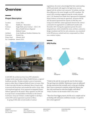 PROJECT
MERCY Facility Master
Plan Remodel
OWNER
Mercy Health Partners
Regional Medical Center
ARCHITECT
Array HFS
CONTRACTOR
Donley’s Inc.
26
Overview
Project Description
Location Lorain, Ohio
Type		 Healthcare - Renovation
Contract		 Single Multi-party Contract – AIA C-191
Owner		 Mercy Health Partners Regional
			 Medical Center
Architect Array Healthcare Facilities Solutions, Inc.
Contractor Donley’s Inc.
Project Start February 2010
Est. Completion January 2013
In fall 2009, the architecture firm Array HFS submitted a
strategic facility master plan to Mercy Health Partners, a regional
healthcare provider. The plan included a series of renovation
projects within Mercy’s Regional Medical Center in Lorain, Ohio.
A short time after the plan was submitted, Mercy’s board voted
to proceed with the project and awarded the work to Array. After
receiving Board approval, Array proposed an Integrated Project
Delivery approach for the project. Mercy agreed to use IPD and
to accept Array’s recommendation of Donley’s as the General
Contractor. Array and Donley’s, worked together to develop a
custom IPD contract agreement to present to Mercy.
In spring of 2010, after several months of contract
negotiations, the owner acknowledged that their understanding
of IPD, particularly with regard to the legal terms, was not
aligned with the architect and contractor. To facilitate resolving
these differences, the owner brought in an IPD consultant. The
owner’s IPD consultant suggested using the recently released
AIA C-191 Standard Form Multi-Party Agreement for Integrated
Project Delivery as the basis for agreement. All parties felt the
AIA document represented the majority of what they were
trying to do with their custom agreement; however the contract
continued to be negotiated for an additional 8 months until
November 2010. During this negotiation period, the entire
integrated team, which included the owner, architect, contractor,
design consultants and first tier sub-contractors, was committed
to the IPD process, worked (and were compensated) as if there
was a contract in place.
IPD Profile
Market Position
Cost
Predictability
Technical
Complexity
Schedule
Predictability
Risk
Management
“I think in the end, the owner gets the most for their money.
They get long-term reliability. Maintenance issues are addressed
during construction that normally aren’t, so they get a building
that is more economical to maintain and get the features that
they truly need based on what their budget could afford.”
-Project Architect on the benefit of IPD to the owner
“There have been bigger projects, but this one is complex and we
are dealing with unforeseen conditions everyday. It is good to
have a team approach.”
 