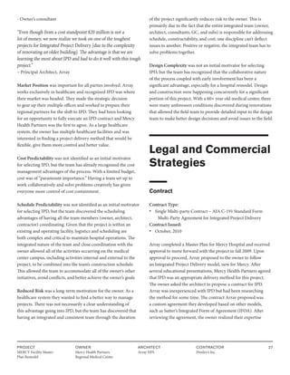 PROJECT
MERCY Facility Master
Plan Remodel
OWNER
Mercy Health Partners
Regional Medical Center
ARCHITECT
Array HFS
CONTRACTOR
Donley’s Inc.
27
- Owner’s consultant
“Even though from a cost standpoint $20 million is not a
lot of money, we now realize we took on one of the toughest
projects for Integrated Project Delivery [due to the complexity
of renovating an older building]. The advantage is that we are
learning the most about IPD and had to do it well with this tough
project.”
– Principal Architect, Array
Market Position was important for all parties involved. Array
works exclusively in healthcare and recognized IPD was where
their market was headed. They made the strategic decision
to gear up their multiple offices and worked to prepare their
regional partners for the shift to IPD. They had been looking
for an opportunity to fully execute an IPD contract and Mercy
Health Partners was the first to agree. As a large healthcare
system, the owner has multiple healthcare facilities and was
interested in finding a project delivery method that would be
flexible, give them more control and better value.
Cost Predictability was not identified as an initial motivator
for selecting IPD, but the team has already recognized the cost
management advantages of the process. With a limited budget,
cost was of “paramount importance.” Having a team set up to
work collaboratively and solve problems creatively has given
everyone more control of cost containment.
Schedule Predictability was not identified as an initial motivator
for selecting IPD, but the team discovered the scheduling
advantages of having all the team members (owner, architect,
contractor) coordinating. Given that the project is within an
existing and operating facility, logistics and scheduling are
both complex and critical to maintain hospital operations. The
integrated nature of the team and close coordination with the
owner allowed all of the activities occurring on the medical
center campus, including activities internal and external to the
project, to be combined into the team’s construction schedule.
This allowed the team to accommodate all of the owner’s other
initiatives, avoid conflicts, and better achieve the owner’s goals
Reduced Risk was a long-term motivation for the owner. As a
healthcare system they wanted to find a better way to manage
projects. There was not necessarily a clear understanding of
this advantage going into IPD, but the team has discovered that
having an integrated and consistent team through the duration
of the project significantly reduces risk to the owner. This is
primarily due to the fact that the entire integrated team (owner,
architect, consultants, GC, and subs) is responsible for addressing
schedule, constructability, and cost; one discipline can’t deflect
issues to another. Positive or negative, the integrated team has to
solve problems together.
Design Complexity was not an initial motivator for selecting
IPD, but the team has recognized that the collaborative nature
of the process coupled with early involvement has been a
significant advantage, especially for a hospital remodel. Design
and construction were happening concurrently for a significant
portion of this project. With a 60+ year old medical center, there
were many unforeseen conditions discovered during renovations
that allowed the field team to provide detailed input to the design
team to make better design decisions and avoid issues in the field.
Legal and Commercial
Strategies
Contract
Contract Type:
• Single Multi-party Contract – AIA C-191 Standard Form
Multi-Party Agreement for Integrated Project Delivery
Contract Issued:
• October, 2010
Array completed a Master Plan for Mercy Hospital and received
approval to move forward with the project in fall 2009. Upon
approval to proceed, Array proposed to the owner to follow
an Integrated Project Delivery model, new for Mercy. After
several educational presentations, Mercy Health Partners agreed
that IPD was an appropriate delivery method for this project.
The owner asked the architect to propose a contract for IPD.
Array was inexperienced with IPD but had been researching
the method for some time. The contract Array proposed was
a custom agreement they developed based on other models,
such as Sutter’s Integrated Form of Agreement (IFOA). After
reviewing the agreement, the owner realized their expertise
 