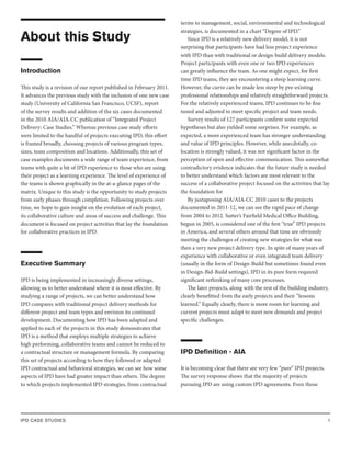 IPD CASE STUDIES 1
About this Study
Introduction
This study is a revision of our report published in February 2011.
It advances the previous study with the inclusion of one new case
study (University of California San Francisco, UCSF), report
of the survey results and addition of the six cases documented
in the 2010 AIA/AIA-CC publication of “Integrated Project
Delivery: Case Studies.” Whereas previous case study efforts
were limited to the handful of projects executing IPD, this effort
is framed broadly, choosing projects of various program types,
sizes, team composition and locations. Additionally, this set of
case examples documents a wide range of team experience, from
teams with quite a bit of IPD experience to those who are using
their project as a learning experience. The level of experience of
the teams is shown graphically in the at-a-glance pages of the
matrix. Unique to this study is the opportunity to study projects
from early phases through completion. Following projects over
time, we hope to gain insight on the evolution of each project,
its collaborative culture and areas of success and challenge. This
document is focused on project activities that lay the foundation
for collaborative practices in IPD.
Executive Summary
IPD is being implemented in increasingly diverse settings,
allowing us to better understand where it is most effective. By
studying a range of projects, we can better understand how
IPD compares with traditional project delivery methods for
different project and team types and envision its continued
development. Documenting how IPD has been adapted and
applied to each of the projects in this study demonstrates that
IPD is a method that employs multiple strategies to achieve
high performing, collaborative teams and cannot be reduced to
a contractual structure or management formula. By comparing
this set of projects according to how they followed or adapted
IPD contractual and behavioral strategies, we can see how some
aspects of IPD have had greater impact than others. The degree
to which projects implemented IPD strategies, from contractual
terms to management, social, environmental and technological
strategies, is documented in a chart “Degree of IPD.”
Since IPD is a relatively new delivery model, it is not
surprising that participants have had less project experience
with IPD than with traditional or design-build delivery models.
Project participants with even one or two IPD experiences
can greatly influence the team. As one might expect, for first
time IPD teams, they are encountering a steep learning curve.
However, the curve can be made less steep by pre-existing
professional relationships and relatively straightforward projects.
For the relatively experienced teams, IPD continues to be fine
tuned and adjusted to meet specific project and team needs.
Survey results of 127 participants confirm some expected
hypotheses but also yielded some surprises. For example, as
expected, a more experienced team has stronger understanding
and value of IPD principles. However, while anecdotally, co-
location is strongly valued, it was not significant factor in the
perception of open and effective communication. This somewhat
contradictory evidence indicates that the future study is needed
to better understand which factors are most relevant to the
success of a collaborative project focused on the activities that lay
the foundation for
By juxtaposing AIA/AIA-CC 2010 cases to the projects
documented in 2011-12, we can see the rapid pace of change
from 2004 to 2012. Sutter’s Fairfield Medical Office Building,
begun in 2005, is considered one of the first “true” IPD projects
in America, and several others around that time are obviously
meeting the challenges of creating new strategies for what was
then a very new project delivery type. In spite of many years of
experience with collaborative or even integrated team delivery
(usually in the form of Design-Build but sometimes found even
in Design-Bid-Build settings), IPD in its pure form required
significant rethinking of many core processes.
The later projects, along with the rest of the building industry,
clearly benefitted from the early projects and their “lessons
learned.” Equally clearly, there is more room for learning and
current projects must adapt to meet new demands and project
specific challenges.
IPD Definition - AIA
It is becoming clear that there are very few “pure” IPD projects.
The survey response shows that the majority of projects
pursuing IPD are using custom IPD agreements. Even those
 