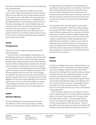 PROJECT
MERCY Facility Master
Plan Remodel
OWNER
Mercy Health Partners
Regional Medical Center
ARCHITECT
Array HFS
CONTRACTOR
Donley’s Inc.
33
their effort to be front-loaded, however in spite of their planning,
fees exceeded estimates.
There were several factors that contributed to extra time
spent in criteria design. The first had to do with time required to
reduce the scope and achieve the $20 million budget (estimates
for the original scope was $40 million). The master plan project
consisted of 9 separate remodel projects, so establishing scope
and budget allocation was extraordinarily complex. Second, was
the nature of remodeling a 60+ year-old building. There were
renovations in the 1960s, 70s, and 80s that were not documented.
Unexpected early fee expenditures were triggered when
contractors in the field made discoveries and needed answers
quickly. The IPD process is beneficial in these situations because
the team is able to coordinate and develop solutions rapidly, but
it also requires time and effort.
Transparency
The AIA C-191 contract supports transparent sharing of all
project information.
Contract Section 2.4 Team Meetings, Communication and
Recordkeeping empower team members to share relevant project
information directly with one another, eliminating contractual
hierarchy and pre-defined communication channels. This allows
all team members, including design consultants, sub-contractors,
advisors and agents to communicate directly with one another.
Contract Section 4.6 Recordkeeping and Owner Audit Rights
requires that all parties maintain detailed accounting records of
all finances related to the cost of work. The contract language
was modified to specify that only the architect and contractor be
required to maintain these records, releasing the owner from this
obligation. The open book contract language gives the owner the
right to audit or review any information relating to accounting
records and business methods used to determine costs. The
contract excludes open book access for any agreed upon fixed
dollar amounts.
Decision Making
The Project Management and Implementation Teams have
met weekly for 3-4 hours since the project began. Meeting
efficiency has improved as the teams have learned how to have
the right people there at the right time. The meetings became
more effective by splitting the time into two halves. The first half
of the meeting includes the entire team and typically focuses
on the Last Planner Schedule, discussion of field issues, and
communicating relevant information to the foreman. The second
half of the meeting is only for those who need to be there and is
focused mostly on project costs, schedule and design progress
under review.
Communication and decision-making also occurred outside
the weekly meeting schedule. When team members judged an
issue arising in the field too urgent to wait for resolution at the
weekly Wednesday meeting, an ad-hoc conference call with the
integrated team members would be assembled. Simply having
a conversation among the diverse array of team members often
resulted in a quick decision. Another communication tool, a
SMART Board, was installed in a conference room within the
hospital but at the time of this study has not yet been put into
action. The Implementation Team believes the SMART Board
will facilitate remote communication by allowing review and
mark-up of photos or drawings that can be shared immediately
with the off-site team members.
Culture
For this team, the biggest change from a traditional delivery was
the elimination of silos. Team members observed that although
some of their colleagues initially tried to stay within familiar
roles, after a few meetings all team members became accustomed
to sharing information and communicating openly. The trade
contractors commented that IPD empowered them to work
directly with the engineers to develop solutions together. Instead
of just sending an RFI telling the designers and engineers to fix it,
sub-contractors used their experience to help suggest solutions.
According to one of the mechanical contractors, “typically
decisions are one-sided, but in this case we have a real reciprocal
working relationship.”
Early involvement, aligned goals, and transparency were the
primary contributing factors in creating an effective collaborative
culture. As the owner’s representative said, “The team worked
for months without a contract. The team got paid without a
contract. The commitment, collaboration and communication
were the outstanding pieces of this whole process.” The team
agreed that early involvement was one of the most important IPD
strategies for achieving collaborative attitudes across the board.
 
