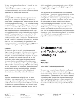 PROJECT
MERCY Facility Master
Plan Remodel
OWNER
Mercy Health Partners
Regional Medical Center
ARCHITECT
Array HFS
CONTRACTOR
Donley’s Inc.
34
The team refers to the resulting culture as, “everybody has some
skin in the game.”
Comments from several team members emphasize that
successful implementation of IPD requires flexibility, adaptability
to new roles, and evolution as an organization.
Architect
Infusing the IPD mindset throughout the organization was a
challenge for the architect. For example, many experienced
architects were accustomed to using “defensive detailing because
you know in a traditional method, if it is not in the drawings and
you go out for bid, you won’t get it.” Changing this behavior took
time and required a shift to the realization that everyone is part
of the same team. The architects also had to learn what level of
detail was actually needed to communicate information to the
integrated team members. Another challenge for team members
new to IPD was abandoning the “cover your ass(ets)” or CYA
mentality. For example in a traditional delivery method, if
something comes up such as a change order, all work stops until
the order is signed or a construction directive is given, but in this
process the team reacts immediately and collaboratively. Any
formal documentation is essentially done for recording purposes
rather than following CYA or requesting additional costs.
Contractor
The contractor observed that early involvement created the
biggest change, eliminating silos within the construction trades.
In a conventional project, the key sub-contractors would be
brought on late in the project through a competitive bid process.
Shortly after award, they would be expected to put the work
in place with limited time to familiarize themselves with the
documents. The conventional bid process for sub-contractors
often results in major challenges such as a significant breakdown
or disconnection in project knowledge and lack of team building.
The early involvement of key subs has had a tremendous impact
on the culture of the team – it helped build trust and respect
among team members, eliminated the knowledge transfer
disconnection and achieved buy-in from the entire team.
Owner
To become an equal member in the IPD team, the owner
had to adapt. As an organization, they had to transparently
acknowledge their own strengths and weaknesses. To ensure
qualified team members were present at the table, they modified
roles for existing personnel and hired an IPD consultant to act
as the Owner’s Representative. Changes also had to be made to
their in-house Quality Assurance and Quality Control (QAQC)
processes, redefining the intentions for QAQC to align with the
new delivery phases of IPD.
Some of the owner’s facility managers had reservations going
into IPD because it was new and required some changes in roles,
but they have now fully embraced IPD. Construction in any
working hospital environment has a significant impact on facility
operations. Working as part of a transparent team has created
the opportunity for the facility managers to provide input,
greatly reducing their stress compared to previous renovation
experiences, see Implementation for more information on Daily
Huddles. Transparency provides a higher level of awareness
and trust between the facility managers and the construction
team. Plus, the increase in communication allows the design and
construction team to plan work more intelligently and coordinate
work with the facility managers, giving them more time to
prepare the hospital staff for interruptions.
Environmental
and Technological
Strategies
Workplace
Not co-located - shared workspace available
The project team was not co-located. The option was discussed
but the team felt they could coordinate effectively through
regular team meetings. The team set up an easily accessible “hub”
within the hospital. The team uses this space to review and work
with documents and to conduct user meetings. The furniture is
laid out in a doughnut configuration with pin-up space on three
of the walls and a SMART Board, see Information Sharing, on
the fourth. Network connectivity is also provided for individual
laptops.
 
