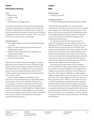 PROJECT
MERCY Facility Master
Plan Remodel
OWNER
Mercy Health Partners
Regional Medical Center
ARCHITECT
Array HFS
CONTRACTOR
Donley’s Inc.
35
Information Sharing
Tools
• SMART Board
• Conference calls
• Emails
• Networked Project Management Site
One of the new technologies the team will be implementing to
communicate with off-site team members and to conduct user
meetings is a SMART Board. A SMART Board is a large-scale
interactive tool that allows people in distant locations to look and
manipulate the same document in real time. There is one located
in the “hub,” a conference room at the hospital.
Meeting Frequency
• Daily Huddles (Implementation Team and Project Managers
as needed)
• Weekly Last Planner Meetings (Project Management &
Implementation Teams)
• Weekly Cost Review Meetings (Project Management &
Implementation Teams)
• Monthly Project Executive Meetings
• Conference calls as needed
When the team compared the project meetings for this project
against their previous experience with non-IPD projects, they
found a much more diverse group of people attended and the
information shared was at a higher level. They also noted that
project decisions were made immediately, whereas in their
previous experience issues raised in project meetings typically
took 2-3 days to resolve.
From the facilities management standpoint, the IPD
process has increased meeting frequency and interdisciplinary
communication. This has been incredibly valuable in terms
of increasing the construction team’s awareness of the special
requirements of constructing within an actively operational
healthcare environment. The daily huddles (see Implementation)
have been instrumental in facilitating effective communication
between the construction team, the facility manager, and hospital
staff in order to maintain uninterrupted and safe hospital
operations during construction.
BIM
Model Manager
• Architect (Array HFS)
Management Protocol
• AIA E202 Building Information Modeling Protocol Exhibit
AIA E202 BIM Protocol Exhibit was used in this project.
According to the AIA E202 document, the architect was assigned
as the manager of the model beginning at the inception of the
project. This made Array responsible for establishing protocols
for modeling standards, file storage, model access, and clash
detection. They were also responsible for ongoing model
management and maintenance.
For each project phase, the E202 requires the team to
assign a five-level progressive scale to determine the Level of
Development (LOD) of model elements. The scale moves from
LOD 100, which is general massing, up to LOD 500, which
requires accurately modeled construction assemblies. The team
hoped to achieve LOD 400, which would include fabrication,
assembly and detailing information. However, due to the lack
of accurate as-builts of the existing facility the team realized the
maximum they could achieve would be LOD 300. Therefore,
LOD 300 was the highest level they specified in the E202 to be
achieved by the Implementation Documents phase.
The team has spent a great number of hours modeling,
but is not confident their efforts will pay off in the end. Many
team members concluded that BIM may not be appropriate for
complex renovation projects and Revit was the wrong tool for
this project. They experienced difficulty accurately inputting
complex existing conditions and excess rework due to in situ site
discoveries. As the team struggled with BIM, they scaled back
their expectations for the model’s use. The model will be used
for 100% of Detail Design and Implementation Documents as
planned but other functions have been dropped. In particular,
the contractor’s use of the model for scheduling (4D) has become
less important and the goal of sharing the model with the entire
project team has been scaled back so that it is now only shared
between the architect, Array, and engineers at Osborn. The goal
of using the model for sub-contractor fabrication, LOD 400, has
been abandoned.
 