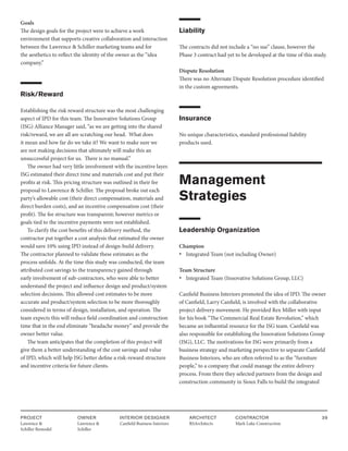 PROJECT
Lawrence &
Schiller Remodel
OWNER
Lawrence &
Schiller
ARCHITECT
RSArchitects
INTERIOR DESIGNER
Canfield Business Interiors
CONTRACTOR
Mark Luke Construction
39
Goals
The design goals for the project were to achieve a work
environment that supports creative collaboration and interaction
between the Lawrence & Schiller marketing teams and for
the aesthetics to reflect the identity of the owner as the “idea
company.”
Risk/Reward
Establishing the risk reward structure was the most challenging
aspect of IPD for this team. The Innovative Solutions Group
(ISG) Alliance Manager said, “as we are getting into the shared
risk/reward, we are all are scratching our head. What does
it mean and how far do we take it? We want to make sure we
are not making decisions that ultimately will make this an
unsuccessful project for us. There is no manual.”
The owner had very little involvement with the incentive layer.
ISG estimated their direct time and materials cost and put their
profits at risk. This pricing structure was outlined in their fee
proposal to Lawrence & Schiller. The proposal broke out each
party’s allowable cost (their direct compensation, materials and
direct burden costs), and an incentive compensation cost (their
profit). The fee structure was transparent; however metrics or
goals tied to the incentive payments were not established.
To clarify the cost benefits of this delivery method, the
contractor put together a cost analysis that estimated the owner
would save 10% using IPD instead of design-build delivery.
The contractor planned to validate these estimates as the
process unfolds. At the time this study was conducted, the team
attributed cost savings to the transparency gained through
early involvement of sub-contractors, who were able to better
understand the project and influence design and product/system
selection decisions. This allowed cost estimates to be more
accurate and product/system selection to be more thoroughly
considered in terms of design, installation, and operation. The
team expects this will reduce field coordination and construction
time that in the end eliminate “headache money” and provide the
owner better value.
The team anticipates that the completion of this project will
give them a better understanding of the cost savings and value
of IPD, which will help ISG better define a risk-reward structure
and incentive criteria for future clients.
Liability
The contracts did not include a “no sue” clause, however the
Phase 3 contract had yet to be developed at the time of this study.
Dispute Resolution
There was no Alternate Dispute Resolution procedure identified
in the custom agreements.
Insurance
No unique characteristics, standard professional liability
products used.
Management
Strategies
Leadership Organization
Champion
• Integrated Team (not including Owner)
Team Structure
• Integrated Team (Innovative Solutions Group, LLC)
Canfield Business Interiors promoted the idea of IPD. The owner
of Canfield, Larry Canfield, is involved with the collaborative
project delivery movement. He provided Rex Miller with input
for his book “The Commercial Real Estate Revolution,” which
became an influential resource for the ISG team. Canfield was
also responsible for establishing the Innovation Solutions Group
(ISG), LLC. The motivations for ISG were primarily from a
business strategy and marketing perspective to separate Canfield
Business Interiors, who are often referred to as the “furniture
people,” to a company that could manage the entire delivery
process. From there they selected partners from the design and
construction community in Sioux Falls to build the integrated
 