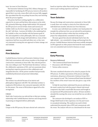 PROJECT
Lawrence &
Schiller Remodel
OWNER
Lawrence &
Schiller
ARCHITECT
RSArchitects
INTERIOR DESIGNER
Canfield Business Interiors
CONTRACTOR
Mark Luke Construction
40
team. See more in Firm Selection.
The Innovative Solutions Group (ISG) Alliance Manager was
responsible for facilitating the IPD process, however all members
agreed that it was truly a team effort with everyone fully engaged,
they speculated that this was perhaps because they were learning
about the process together.
ISG parties had been working together in a collaborative
capacity for six years and had done other projects as the entity
ISG, primarily following a design-build method. ISG proposed
the IPD process to several of their clients and Lawrence &
Schiller (L&S) was the first to agree to be “guinea pigs” and “ride
the ride” with them. Lawrence & Schiller is the marketing firm
for Canfield, so they were familiar with the business goals of
ISG and sympathetic to their philosophy. L&S was a seasoned
client, familiar with the design-bid-build delivery. Some of their
experiences had been successful and others not, so they were
very interested in testing this new approach to better manage cost
and schedule.
Firm Selection
Canfield Business Interiors and Innovative Solutions Group
(ISG) had conversations with various members of the design and
construction community in Sioux Falls. They selected partners
who were willing to read “The Real Estate Revolution,” embrace
the collaborative aspirations of ISG, and were passionate about
moving their respective practices in this collaborative and
integrated direction. All the partner members had previously
established professional and personal relationships.
Architect
The architect was selected because of an interest and
philosophical alignment with IPD. The individual architect is
employed at RSArchitects, but contracted separately with ISG
for this project. The owner of RSArchitects signed off on this
arrangement.
CM/GC
Mark Luke Construction was selected due to their pre-existing
relationship with Canfield Business Interiors and strong interest
in pursuing an integrated delivery philosophy.
Trades
Unique to the IPD process, the team selected sub-contractors
based on expertise rather than initial pricing. Selection also came
down to past working experience and trust.
Team Selection
Because the design and construction community in Sioux Falls
is small, there was overlap in criteria for Firm Selection and
individual team member selection (see Firm Selection).
In some cases individual team members were hand picked, for
example the architecture firm was not selected for participation,
but the individual architect within that firm working on the
project has independently committed to the process.
The team agreed that selected individuals had to have the
right attitude – one committed to change and learning from the
process. Canfield Business Interiors had unsuccessfully attempted
an IPD approach on other projects but found the team members
were not committed and reverted to business as usual.
Early Planning
Resources Referenced
• “The Commercial Real Estate Revolution”
• Discussions with IPD Experts
• Various online resources
The team considered education to be critical to prepare for the
IPD process. To define expectations of the process and align
motivations, all partners of Innovative Solutions Group (ISG)
were required to read “The Commercial Real Estate Revolution.”
Key members of the owner’s team were also given a copy of the
book.
To help the team better understand the process and discuss
the team’s comfort level with the project’s shared risk/reward
component, they held a round table discussion and brought in
an experienced IPD professional for advice. All team members
attended this meeting (the owner was invited but was not able to
attend).
The contractor also developed a cost analysis of IPD vs
Design-Build based on their experience over the past 8 years
in conceptual estimating. This analysis was used to better
understand the potential value of IPD and communicate with
the owner. The analysis will serve as a benchmark for the team
 