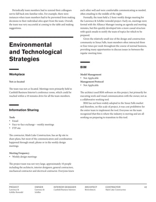 PROJECT
Lawrence &
Schiller Remodel
OWNER
Lawrence &
Schiller
ARCHITECT
RSArchitects
INTERIOR DESIGNER
Canfield Business Interiors
CONTRACTOR
Mark Luke Construction
42
Periodically team members had to remind their colleagues
not to fall back into familiar roles. For example, there were
instances when team members had to be prevented from making
decisions in their individual silos apart from the team. Overall,
the team was very successful at coming to the table and making
suggestions.
Environmental
and Technological
Strategies
Workplace
Not co-located
The team was not co-located. Meetings were primarily held in
Canfield Business Interior’s conference room, which could be
reached within a 10 minutes drive for all the team members.
Information Sharing
Tools
• Email
• Face-to-face exchange – weekly meetings
• FTP site
The contractor, Mark Luke Construction, has an ftp site to
share plans, but most of the communication and coordination
happened through email, phone or in the weekly design
meetings.
Meeting Frequency
• Weekly design meetings
The project team was not very large, approximately 10 people
including the architects, interior designers, general contractors,
mechanical contractor and electrical contractor. Everyone knew
each other well and were comfortable communicating as needed,
often emailing in the middle of the night.
Formally, the team held a 2-hour weekly design meeting for
the Lawrence & Schiller remodel project. Early on, meetings were
formal with the Alliance Manager issuing an agenda and meeting
minutes, but this quickly developed into a more casual structure
with quick emails to notify the team of topics for which to be
prepared.
Given the relatively small size of the design and construction
community in Sioux Falls, team members often interacted three
or four times per week throughout the course of normal business,
providing many opportunities to discuss issues in-between the
regular meeting time.
BIM
Model Management
• Not Applicable
Management Protocol
• Not Applicable
The architect used BIM software on this project, but primarily for
executing work and visual communication with the owner, not as
a collaborative working tool.
BIM has not been widely adopted in the Sioux Falls market
and therefore, on this scale of project, it was cost prohibitive for
the entire team to implement the tool. Everyone on the team
recognized that this is where the industry is moving and are all
working on preparing to transition to this tool.
 