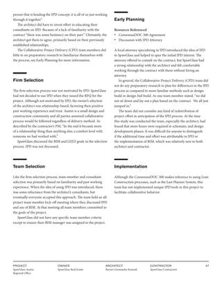 PROJECT
SpawGlass Austin
Regional Office
OWNER
SpawGlass Real Estate
ARCHITECT
Barnes Gromatzky Kosarek
CONTRACTOR
SpawGlass Contractors
47
person that is heading the IPD concept; it is all of us just working
through it together.”
The architect did have to invest effort in educating their
consultants on IPD. Because of a lack of familiarity with the
contract “there was some hesitancy on their part.” Ultimately, the
architect got them to agree, primarily based on their previously
established relationships.
The Collaborative Project Delivery (CPD) team members did
little to no preparatory research to familiarize themselves with
the process, see Early Planning for more information.
Firm Selection
The firm selection process was not motivated by IPD. SpawGlass
had not decided to use IPD when they issued the RFQ for the
project. Although not motivated by IPD, the owner’s selection
of the architect was relationship-based, factoring their positive
past working experience and trust. Austin is a small design and
construction community and all parties assumed collaborative
process would be followed regardless of delivery method. As
described by the contractor’s PM, “In the end it became more
of a relationship thing than anything else; a comfort level with
someone we had worked with.”
SpawGlass discussed the BIM and LEED goals in the selection
process. IPD was not discussed.
Team Selection
Like the firm selection process, team member and consultant
selection was primarily based on familiarity and past working
experience. When the idea of using IPD was introduced, there
was some reluctance from the architect’s consultants, but
eventually everyone accepted this approach. The team held an all-
project team member kick-off meeting where they discussed IPD
and use of BIM. At that meeting all team members committed to
the goals of the project.
SpawGlass did not have any specific team member criteria
except to ensure their BIM manager was assigned to the project.
Early Planning
Resources Referenced
• ConsensusDOC 300 Agreement
• Discussion with IPD Attorney
A local attorney specializing in IPD introduced the idea of IPD
to SpawGlass and helped to spur the initial IPD interest. The
attorney offered to consult on the contract, but SpawGlass had
a strong relationship with the architect and felt comfortable
working through the contract with them without hiring an
attorney.
In general, the Collaborative Project Delivery (CPD) team did
not do any preparatory research to plan for differences in the IPD
process as compared to more familiar methods such as design-
build or design-bid-build. As one team member stated, “we did
not sit down and lay out a plan based on the contract. We all just
jumped in.”
The team did not consider any kind of redistribution of
project effort in anticipation of the IPD process. At the time
this study was conducted the team, especially the architect, had
found that more hours were required in schematic and design
development phases. It was difficult for anyone to distinguish
if the additional time and effort was attributable to IPD or
the implementation of BIM, which was relatively new to both
architect and contractor.
Implementation
Although the ConsensusDOC 300 makes reference to using Lean
Construction processes, such as the Last Planner System, this
team has not implemented unique IPD tools in this project to
facilitate collaborative behavior.
 