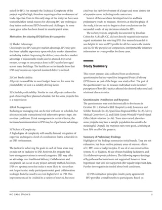 IPD CASE STUDIES 3
suited for IPD. For example the Technical Complexity of the
project might be high, therefore requiring earlier involvement of
trade expertise. Even in this early stage of the study, we have seen
teams find their initial reasons for choosing IPD are evolving as
they better understand IPD’s benefits and challenges. In some
cases, great value has been found in unanticipated areas.
Motivations for selecting IPD fall into five categories:
1) Market Advantage:
Choosing to use IPD can give market advantage. IPD may give
the firms valuable experience upon which to market themselves
as industry leaders. Improving the delivery may also be a market
advantage if measureable results can be attained. For serial
owners, savings on one project done in IPD can be leveraged
across many buildings. The healthcare sector trends show that
IPD may become an expected standard delivery method.
2) Cost Predictability:
All projects would like to meet budget, however, for some the
predictability of cost is a notably driving factor.
3) Schedule predictability: Similar to cost, all projects share the
goal of meeting their planned schedule, but for some projects this
is a major factor.
4)Risk Management:
Reducing or managing risk can be tied with cost or schedule, but
also may include transactional risk inherent to project type, site
or other conditions. If risk management is a critical factor, the
increased communication in IPD may be of particular advantage.
5) Technical Complexity:
A high degree of complexity will usually demand integration of
expertise and require a level of coordination that is achievable in
an IPD environment.
The tactics for achieving the goals in each of these areas may
or may not be exclusive to IPD, however, for projects that
have strong motivations in several categories, IPD may offer
an advantage over traditional delivery. Collaboration and
integration can occur in any project delivery method, however,
IPD sets up structures that make it more likely to occur than
not. In particular, study participants noted good collaboration
in design-build is raised to an even higher level in IPD. This
improvement can be credited to a variety of sources, but most
cited was the early involvement of a larger and more diverse set
of expertise areas, including trade contractors.
Several of the cases have developed metrics and have
preliminary results to measure. However, at this first phase of
the study, it is too early to begin to draw conclusions on the
successful results of any decisions related to IPD.
The earlier projects, originally documented by Jonathan
Cohen for AIA/AIA-CC, did not directly request information
regard motivation for selecting IPD. Our research team felt it
was helpful to have an IPD profile for all the cases in the matrix
and so, for the purposes of comparison, interpreted the interview
information to create profiles for those cases.
Study Summary
This report presents data collected from an electronic
questionnaire that surveyed five Integrated Project Delivery
(IPD) teams as part of the larger case study effort. The goal of
the questionnaire was to measure individual team members’
perception of how IPD tactics affected the desired behavioral and
relational characteristics.
Questionnaire Distribution and Response
The questionnaire was sent electronically to five teams in
October 2011: Cathedral Hill Hospital (n=64), Lawrence and
Schiller Remodel (n=6), SpawGlass Regional Office (n=9), Mercy
Medical Center (n=12), and Edith Green Wendell Wyatt Federal
Office Modernization (n=36). Team sizes varied; therefore
some projects may have a sample population too small to be
meaningful. Overall, the response rates were good, achieving at
least 50% on all of the projects.
Summary of Preliminary Findings
Highlights of the findings summarize initial trends. They are not
exhaustive, but focus on five primary areas of interest: effects
of 1) IPD contractual principles, 2) use of a Lean construction
system, 3) co-location, 4) use of team building facilitators, and
5) collaborative project delivery. The following reports findings
of hypotheses that were/were not supported; however, those
hypotheses that were not supported offer equally important data.
Further investigation is needed about both conditions.
1) IPD contractual principles (multi-party agreement):
IPD provides several benefits to participants. Based on
 