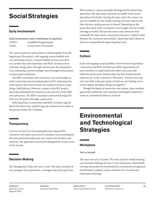 PROJECT
SpawGlass Austin
Regional Office
OWNER
SpawGlass Real Estate
ARCHITECT
Barnes Gromatzky Kosarek
CONTRACTOR
SpawGlass Contractors
48
SocialStrategies
Early Involvement
Early Involvement (early contribution of expertise)
CM/GC		 Feasibility/Programming
Trades		 Construction Documents
The owner/contractor and architect worked together from the
beginning of the project, with ongoing constructability and
cost estimating reviews. Constructability reviews were done
on a weekly basis with SpawGlass and BGK Architects from
schematic design phase through construction documentation.
Cost estimating occurred multiple times throughout the project
at major phase milestones.
The MEP consultants and contractors were not brought on
until construction documentation phase (CD), indicating that
in this project their involvement was similar to projects using
design-build delivery. However, unique to this IPD project,
SpawGlass eliminated the bid process for selection of the MEP
sub-contractors. The MEP consultants contracted during CDs
will carry the project through construction.
Both SpawGlass Construction and BGK Architects agreed
that in the future they would bring sub-contractors on earlier in
the process, before the CD phase.
Transparency
Contract section 8.2.8 Accounting Records required the
contractor and trade contractors to maintain cost accounting for
all work performed under unit cost, actual costs for labor and
materials. The agreement assured the Management Group access
to the records.
Decision Making
The Management Team met once a week. The team consisted of
two managers from SpawGlass, a manager and a principal from
BGK architects, and occasionally the Regional President from
SpawGlass who also makes decisions on behalf of the owner,
SpawGlass Real Estate. During the times when the owner’s rep
was not available for the weekly meeting, the team reports that
their decision making process is slowed. Depending on the
issues discussed, other consultants were brought into the weekly
meeting as needed. Because the owner and contractor were
essentially the same entity, most project decisions could be made
between the contractor and architect. SpawGlass had a Board of
Directors responsible for approving final costs.
Culture
Early and ongoing constructability reviews between SpawGlass
Contractors and BGK Architect provided opportunities for
team members to understand each other’s processes and
hold discussions more detailed than any they had previously
experienced. As the contractor’s PM stated, “it forces you to go
over ever little nook and cranny of what you are looking at to a
certain degree and figure things out together.”
Though the degree of interaction was intense, team members
agreed that traditional roles remained unchanged compared to
teams in conventional delivery methods.
Environmental
and Technological
Strategies
Workplace
Not co-located
The team was not co-located. The team used the weekly meeting
(see Decisions Making) for face-to-face interaction. Shared BIM
viewing was productive but limited by conventional arrangement
of individual computer screens and lack of co-location (see
Information Sharing).
 
