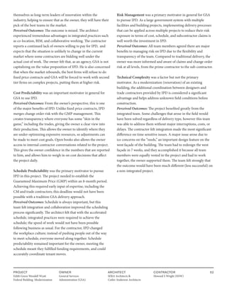 PROJECT
Edith Green Wendell Wyatt
Federal Building Modernization
OWNER
General Services
Administration (GSA)
ARCHITECT
SERA Architects &
Cutler Anderson Architects
CONTRACTOR
Howard S Wright (HSW)
52
themselves as long-term leaders of innovation within the
industry, helping to ensure that as the owner, they will have their
pick of the best teams in the market.
Perceived Outcomes: The outcome is mixed. The architect
experienced tremendous advantages in integrated practices such
as co-location, BIM, and collaborative working. The contractor
reports a continued lack of owners willing to pay for IPD, and
expects that the situation is unlikely to change in the current
market where some contractors are bidding well under the
actual cost of work. The owner felt that, as an agency, GSA is not
capitalizing on the value proposition of IPD. He is also concerned
that when the market rebounds, the best firms will refuse to do
fixed price contracts and GSA will be forced to work with second
tier firms on complex projects, putting them at higher risk.
Cost Predictability was an important motivator in general for
GSA to use IPD.
Perceived Outcomes: From the owner’s perspective, this is one
of the major benefits of IPD. Unlike fixed price contracts, IPD
merges change order risk with the GMP management. This
creates transparency where everyone has some “skin in the
game,” including the trades, giving the owner a clear view into
their production. This allows the owner to identify where they
are under-optimizing expensive resources, so adjustments can
be made to meet cost goals. Open books also allows the owner
access to internal contractor conversations related to the project.
This gives the owner confidence in the numbers that are reported
to him, and allows him to weigh in on cost decisions that affect
the project daily.
Schedule Predictability was the primary motivator to pursue
IPD in this project. The project needed to establish the
Guaranteed Maximum Price (GMP) within an 8-month period.
Achieving this required early input of expertise, including the
CM and trade contractors; this deadline would not have been
possible with a tradition GSA delivery approach.
Perceived Outcomes: Schedule is always important, but this
team felt integration and collaboration improved the scheduling
process significantly. The architect felt that with the accelerated
schedule, integrated practices were required to achieve the
schedule; the speed of work would not have been possible
following business as usual. For the contractor, IPD changed
the workplace culture; instead of pushing people out of the way
to meet schedule, everyone moved along together. Schedule
predictability remained important for the owner, meeting the
schedule meant they fulfilled funding requirements, and could
accurately coordinate tenant moves.
Risk Management was a primary motivator in general for GSA
to pursue IPD. As a large government system with multiple
facilities and building projects, implementing delivery processes
that can be applied across multiple projects to reduce their risk
exposure in terms of cost, schedule, and subcontractor claims is
well worth the investment in IPD.
Perceived Outcomes: All team members agreed there are major
benefits to managing risk on IPD due to the flexibility and
transparency of the team. Compared to traditional delivery, the
owner was more informed and aware of claims and change order
risk at all levels, from the prime contractor to the sub-contractor.
Technical Complexity was a factor but not the primary
motivator. As a modernization (renovation) of an existing
building, the additional coordination between designers and
trade contractors provided by IPD is considered a significant
advantage and helps address unknown field conditions before
construction.
Perceived Outcomes: The project benefited greatly from the
integrated team. Some challenges that arose in the field would
have been solved regardless of delivery type, however this team
was able to address them without major interruptions, costs, or
delays. The contractor felt integration made the most significant
difference on time sensitive issues. A major issue arose due to
ice concerns on the “reeds,” an important design feature on the
west façade of the building. The team had to redesign the west
façade in 7 weeks, and they accomplished it because all team
members were equally vested in the project and had to work
together, the owner supported them. The team felt strongly that
the outcome would have been much different (less successful) on
a non-integrated project.
 