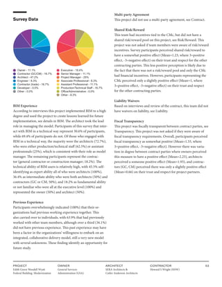 PROJECT
Edith Green Wendell Wyatt
Federal Building Modernization
OWNER
General Services
Administration (GSA)
ARCHITECT
SERA Architects &
Cutler Anderson Architects
CONTRACTOR
Howard S Wright (HSW)
53
Survey Data
Owner - 11.1%
Contractor (GC/CM) - 16.7%
Architect - 47.2%
Engineer - 8.3%
Contractor (trade) - 16.7%
Developer - 0.0%
Other - 0.0%
Executive - 19.4%
Senior Manager - 11.1%
Project Manager - 25%
Associate Professional - 8.3%
Assistant Professional - 11.1%
Production/Technical Staff - 16.7%
Office/Administrative - 0.0%
Other - 8.3%
BIM Experience
According to interviews this project implemented BIM to a high
degree and used the project to create lessons learned for future
implementation, see details in BIM. The architect took the lead
role in managing the model. Participants of this survey that inter-
act with BIM in a technical way represent 30.6% of participants,
while 69.4% of participants do not. Of those who engaged with
BIM in a technical way, the majority were the architects (72.7%),
who were either production/technical staff (62.5%) or assistant
professionals (25%), which is consistent with their role as model
manager. The remaining participants represent the contrac-
tor (general contractor or construction manager; 18.2%). The
technical ability of BIM users is relatively high, with 45.5% self-
identifying as expert ability all of who were architects (100%),
36.4% as intermediate ability who were both architects (50%) and
contractors (GC or CM, 50%), and 18.2% as fundamental ability
or not familiar who were all at the executive level (100%) and
represented the owner (50%) and architect (50%).
Previous Experience
Participants overwhelmingly indicated (100%) that their or-
ganizations had previous working experience together. This
also carried over to individuals, with 63.9% that had previously
worked with other team members, although over a third (36.1%)
did not have previous experience. This past experience may have
been a factor in the organizations’ willingness to embark on an
integrated, collaborative delivery model, still a very new model
with several unknowns. These finding identify an opportunity for
future study.
Multi-party Agreement
This project did not use a multi-party agreement, see Contract.
Shared Risk/Reward
This team had incentives tied to the CMc, but did not have a
shared risk/reward pool on this project, see Risk/Reward. This
project was not asked if team members were aware of risk/reward
incentives. Survey participants perceived shared risk/reward to
have a somewhat positive effect (Mean=1.23, where 3=positive
effect, -3=negative effect) on their trust and respect for the other
contracting parties. This less positive perception is likely due to
the fact that there was not a risk/reward pool and only the CMc
had financial incentives. However, participants representing the
CMc perceived only a slightly positive effect (Mean=1, where
3=positive effect, -3=negative effect) on their trust and respect
for the other contracting parties.
Liability Waivers
Based on interviews and review of the contract, this team did not
have waivers on liability, see Liability.
Fiscal Transparency
This project was fiscally transparent between contract parties, see
Transparency. This project was not asked if they were aware of
fiscal transparency requirements. Overall, participants perceived
fiscal transparency as somewhat positive (Mean=1.55, where
3=positive effect, -3=negative effect). However there was varia-
tion in degree between contract parties where owners perceived
this measure to have a positive effect (Mean=2.25), architects
perceived a someone positive effect (Mean=1.93), and contrac-
tors (GC, CM) perceived there was only a slightly positive effect
(Mean=0.66) on their trust and respect for project partners.
 