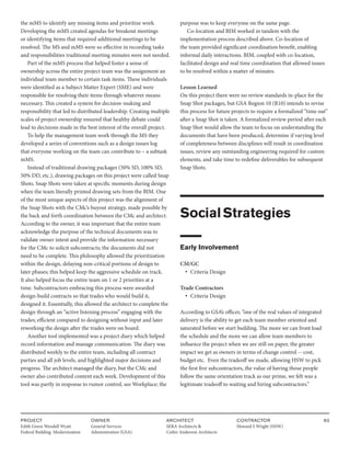 PROJECT
Edith Green Wendell Wyatt
Federal Building Modernization
OWNER
General Services
Administration (GSA)
ARCHITECT
SERA Architects &
Cutler Anderson Architects
CONTRACTOR
Howard S Wright (HSW)
60
the mMS to identify any missing items and prioritize work.
Developing the mMS created agendas for breakout meetings
or identifying items that required additional meetings to be
resolved. The MS and mMS were so effective in recording tasks
and responsibilities traditional meeting minutes were not needed.
Part of the mMS process that helped foster a sense of
ownership across the entire project team was the assignment an
individual team member to certain task items. These individuals
were identified as a Subject Matter Expert (SME) and were
responsible for resolving their items through whatever means
necessary. This created a system for decision-making and
responsibility that led to distributed leadership. Creating multiple
scales of project ownership ensured that healthy debate could
lead to decisions made in the best interest of the overall project.
To help the management team work through the MS they
developed a series of conventions such as a design issues log
that everyone working on the team can contribute to – a subtask
mMS.
Instead of traditional drawing packages (50% SD, 100% SD,
50% DD, etc.), drawing packages on this project were called Snap
Shots. Snap Shots were taken at specific moments during design
when the team literally printed drawing sets from the BIM. One
of the most unique aspects of this project was the alignment of
the Snap Shots with the CMc’s buyout strategy, made possible by
the back and forth coordination between the CMc and architect.
According to the owner, it was important that the entire team
acknowledge the purpose of the technical documents was to
validate owner intent and provide the information necessary
for the CMc to solicit subcontracts; the documents did not
need to be complete. This philosophy allowed the prioritization
within the design, delaying non-critical portions of design to
later phases; this helped keep the aggressive schedule on track.
It also helped focus the entire team on 1 or 2 priorities at a
time. Subcontractors embracing this process were awarded
design-build contracts so that trades who would build it,
designed it. Essentially, this allowed the architect to complete the
design through an “active listening process” engaging with the
trades; efficient compared to designing without input and later
reworking the design after the trades were on board.
Another tool implemented was a project diary which helped
record information and manage communication. The diary was
distributed weekly to the entire team, including all contract
parties and all job levels, and highlighted major decisions and
progress. The architect managed the diary, but the CMc and
owner also contributed content each week. Development of this
tool was partly in response to rumor control, see Workplace; the
purpose was to keep everyone on the same page.
Co-location and BIM worked in tandem with the
implementation process described above. Co-location of
the team provided significant coordination benefit, enabling
informal daily interactions. BIM, coupled with co-location,
facilitated design and real time coordination that allowed issues
to be resolved within a matter of minutes.
Lesson Learned
On this project there were no review standards in-place for the
Snap Shot packages, but GSA Region 10 (R10) intends to revise
this process for future projects to require a formalized “time out”
after a Snap Shot is taken. A formalized review period after each
Snap Shot would allow the team to focus on understanding the
documents that have been produced, determine if varying level
of completeness between disciplines will result in coordination
issues, review any outstanding engineering required for custom
elements, and take time to redefine deliverables for subsequent
Snap Shots.
SocialStrategies
Early Involvement
CM/GC
• Criteria Design
Trade Contractors
• Criteria Design
According to GSA’s officer, ”one of the real values of integrated
delivery is the ability to get each team member oriented and
saturated before we start building. The more we can front load
the schedule and the more we can allow team members to
influence the project when we are still on paper, the greater
impact we get as owners in terms of change control -- cost,
budget etc. Even the tradeoff we made, allowing HSW to pick
the first five subcontractors, the value of having those people
follow the same orientation track as our prime, we felt was a
legitimate tradeoff to waiting and hiring subcontractors.”
 