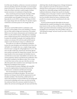 PROJECT
Edith Green Wendell Wyatt
Federal Building Modernization
OWNER
General Services
Administration (GSA)
ARCHITECT
SERA Architects &
Cutler Anderson Architects
CONTRACTOR
Howard S Wright (HSW)
64
for all the major disciplines, architecture, structural, mechanical,
electrical, plumbing. Hand off to the builder occurred at logical
points in the process. Because of the early involvement of many
trades, the architect only had to model enough to facilitate
normal conventions of coordination of shop drawings.
GSA is monitoring and measuring the advantages of BIM
and will continue to monitor change order reduction and
constructability issues throughout construction, see Goals. To
help make the case for IPD to congress, GSA Region 10 (R10)
has a target change order rate of less than 3%; typically congress
would fund a renovation project at a 9% change order rate.
BIM Use
This project used the BIM model for coordination, clash
detection, constructability reviews and scheduling. To advance
the use of the model in design and construction, GSA pushed
SERA to use it for tenant communication and virtualization and
HSW to use the model for layouts. Although more scheduling
power could be harnessed, this is the first project for GSA R10
to achieve 4D with BIM. Eventually, GSA would like HSW to
conduct cost estimates (5D) with the model and bill material
outputs to each subcontractor using it as a calibration tool.
The model was very effective at facilitating coordination
between the many disciplines and confirmation from those who
will build it. For example, there was a complex change request
from the owner to change the ceiling height from 9’ to 9’-6”. The
team was able to effectively communicate with all the affected
team members and made the change almost instantly. There were
major benefits to the owner just given the flexibility; however
currently there are also major vulnerabilities and risk due to the
various proprietary software used that become problematic when
the model is translated to the different trades. GSA is trying
to track those issues as they come up so that they can more
effectively predict these translation issues and mitigate risk in the
beginning of modeling for future projects.
The team found two primary challenges with using BIM
to create the implementation documents that became the
subcontractors’ coordination and fabrication drawings.
First was learning how to articulate design/model
requirements for the different disciplines. The team found
that they were being too literal with the requirements for each
discipline and phase. They found they couldn’t predict (or
expect) that mechanical or electrical follow the same design path
as structural or plumbing, and in some cases this was forcing
the architecture before the contractor needed it for buyout. To
address this and track each design path, the team used what they
called Snap Shots, literally taking pictures of design development
status, using Revit to print the 2D document set of exactly
what they had at certain points in time Implementation. Each
Snap Shot was a deliverable package, which looked similar to
traditional submissions, that got more specific by discipline
or building system as the project evolved to match what HSW
needed for procurement and buyout. This process would not
have been possible without the intense coordination made
possible by co-location and early contributions by the trade
contractors.
Second was determining the deliverables for the project.
Traditionally they would be providing GSA with a marked up
print; however in this case they are delivering a model that will
embed a great deal of information including construction photos
and digital survey information. Part of the problem is they are
“still making the sausage” and aren’t exactly sure what it will look
like in the end.
 