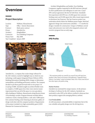 PROJECT
Autodesk Inc.
AEC Headquarters
OWNER
Autodesk Inc.
ARCHITECT
KlingStubbins
CONTRACTOR
Tocci Building Companies
66
Overview
Project Description
Location Waltham, Massachusetts
Type		 Office - Interior Renovation
Contract		 Multi-party contract
Owner		 Autodesk Inc.
Architect KlingStubbins
Contractor Tocci Building Companies
Project Start May 2008
Year Completed January 2009
Autodesk Inc., a company that creates design software for
the AEC industry, wanted to highlight ways in which its own
technology could support Integrated Project Delivery (IPD),
Building Information Modeling (BIM), design-to-fabrication,
sustainability, and building performance analysis. The company
decided to put those goals forward with its own project. So
in spring of 2008, Autodesk sought an architect/builder team
to complete a 55,000 square foot, three-story interior tenant
improvement that uses all of the space in a new speculative
office building in Waltham, Massachusetts along Boston’s Route
128 technology corridor. Program elements included offices,
conference rooms, training facilities, a café, and a 5,000 square
foot customer briefing center featuring an electronic gallery of
design work done with the company’s products. Requirements
of the project included very high sustainability goals (LEED
Platinum for Commercial Interiors.)
Architect KlingStubbins and builder, Tocci Building
Companies, together responded to the RFP and were selected
for their qualifications and willingness to enter into a “pure”
IPD contract agreement, the first for both firms. Autodesk’s
first experiment with IPD was a 16,500 square foot customer
briefing center and 29,300 square foot office tenant improvement
in downtown San Francisco. The San Francisco project was
undertaken shortly before the Waltham project began. Both had
aggressive design and construction schedules -- 3 ½ months for
design, 6 months for construction. Unique to Waltham, several
major subcontractors were tied to the integrated contract and
incentive program from an early stage.
IPD Profile
Market Position
Cost
Predictability
Technical
Complexity
Schedule
Predictability
Risk
Management
* This motivation profile was created by our research team with input from
Jonathan Cohen, based on the January 2010 publication, “Integrated Project
Delivery: Case Studies,” written by Jonathan Cohen, FAIA. Project teams did not
have direct input to the profile scoring.
Market Position
Autodesk was motivated for unique reasons. As the primary
developer of software for the AEC industry, Autodesk was
motivated to select IPD as the delivery method to showcase how
their products support this emerging delivery method.
Cost Predictability
As with any project, cost predictability is important, but in this
case schedule and quality design were the driving forces.
 